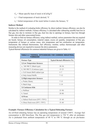 Cp = Mean specific heat of stock in kCal/kg°C
t1 = Final temperature of stock desired, °C
t2 = Initial temperature of the stock before it enters the furnace, °C
Indirect Method
Similar to the method of evaluating boiler efficiency by direct method, furnace efficiency can also be
calculated by indirect methods. Furnace efficiency is calculated after subtracting sensible heat loss in
flue gas, loss due to moisture in flue gas, heat loss due to openings in furnace, heat loss through
furnace skin and other unaccounted losses.
In order to find out furnace efficiency using indirect method, various parameters that are required
are hourly furnace oil consumption, material output, excess air quantity, temperature of flue gas,
temperature of furnace at various zones, skin temperature and hot combustion air temperature.
Instruments like infrared thermometer, fuel efficiency monitor, surface thermocouple and other
measuring devices are required to measure the above parameters.
Typical thermal efficiencies for common industrial furnaces are given in Table: 4.1
Example: Furnace Efficiency Calculation for a Typical Reheating Furnace
An oil-fired reheating furnace has an operating temperature of around 1340°C. Average fuel
consumption is 400 litres/hour. The flue gas exit temperature is 750 °C after air preheater.
Air is preheated from ambient temperature of 40 °C to 190 °C through an air pre-heater.
4. Furnaces
99Bureau of Energy Efficiency
Furnace Type Typical thermal efficiencies (%)
1) Low Temperature furnaces
a. 540–980 o
C (Batch type) 20–30
b. 540–980 o
C (Continous type) 15–25
c. Coil Anneal (Bell) radiant type 5–7
d. Strip Anneal Muffle 7–12
2) High temperature furnaces
a. Pusher, Rotary 7–15
b. Batch forge 5–10
3) Continuous Kiln
a. Hoffman 25–90
b. Tunnel 20–80
4) Ovens
a. Indirect fired ovens (20°C–370°C) 35–40
b. Direct fired ovens (20°C–370°C) 35–40
TABLE 4.1 THERMAL EFFICIENCIES FOR COMMON INDUSTRIAL
FURNACES
Ch-04.qxd 2/23/2005 5:22 PM Page 99
 