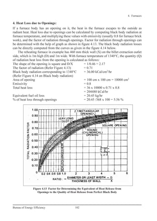 4. Heat Loss due to Openings:
If a furnace body has an opening on it, the heat in the furnace escapes to the outside as
radiant heat. Heat loss due to openings can be calculated by computing black body radiation at
furnace temperature, and multiplying these values with emissivity (usually 0.8 for furnace brick
work), and the factor of radiation through openings. Factor for radiation through openings can
be determined with the help of graph as shown in figure 4.13. The black body radiation losses
can be directly computed from the curves as given in the figure 4.14 below.
The reheating furnace in example has 460 mm thick wall (X) on the billet extraction outlet
side, which is 1m high (D) and 1m wide. With furnace temperature of 1340°C, the quantity (Q)
of radiation heat loss from the opening is calculated as follows:
The shape of the opening is square and D/X = 1/0.46 = 2.17
The factor of radiation (Refer Figure 4.13) = 0.71
Black body radiation corresponding to 1340°C = 36.00 kCal/cm2
/hr
(Refer Figure 4.14 on Black body radiation)
Area of opening = 100 cm x 100 cm = 10000 cm2
Emissivity = 0.8
Total heat loss = 36 x 10000 x 0.71 x 0.8
= 204480 kCal/hr
Equivalent fuel oil loss = 20.45 kg/hr
% of heat loss through openings = 20.45 /368 x 100 = 5.56 %
4. Furnaces
102Bureau of Energy Efficiency
Figure 4.13 Factor for Determining the Equivalent of Heat Release from
Openings to the Quality of Heat Release from Perfect Black Body
Ch-04.qxd 2/23/2005 5:22 PM Page 102
 