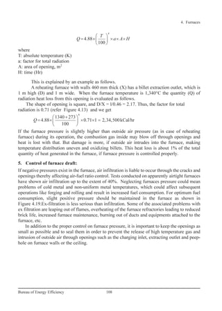 where
T: absolute temperature (K)
a: factor for total radiation
A: area of opening, m2
H: time (Hr)
This is explained by an example as follows.
A reheating furnace with walls 460 mm thick (X) has a billet extraction outlet, which is
1 m high (D) and 1 m wide. When the furnace temperature is 1,340°C the quantity (Q) of
radiation heat loss from this opening is evaluated as follows.
The shape of opening is square, and D/X = l/0.46 = 2.17. Thus, the factor for total
radiation is 0.71 (refer Figure 4.13) and we get
If the furnace pressure is slightly higher than outside air pressure (as in case of reheating
furnace) during its operation, the combustion gas inside may blow off through openings and
heat is lost with that. But damage is more, if outside air intrudes into the furnace, making
temperature distribution uneven and oxidizing billets. This heat loss is about 1% of the total
quantity of heat generated in the furnace, if furnace pressure is controlled properly.
5. Control of furnace draft:
If negative pressures exist in the furnace, air infiltration is liable to occur through the cracks and
openings thereby affecting air-fuel ratio control. Tests conducted on apparently airtight furnaces
have shown air infiltration up to the extent of 40%. Neglecting furnaces pressure could mean
problems of cold metal and non-uniform metal temperatures, which could affect subsequent
operations like forging and rolling and result in increased fuel consumption. For optimum fuel
consumption, slight positive pressure should be maintained in the furnace as shown in
Figure 4.19.Ex-filtration is less serious than infiltration. Some of the associated problems with
ex filtration are leaping out of flames, overheating of the furnace refractories leading to reduced
brick life, increased furnace maintenance, burning out of ducts and equipments attached to the
furnace, etc.
In addition to the proper control on furnace pressure, it is important to keep the openings as
small as possible and to seal them in order to prevent the release of high temperature gas and
intrusion of outside air through openings such as the charging inlet, extracting outlet and peep-
hole on furnace walls or the ceiling.
4
1340 273
4.88 0.71 1 2,34,500kCal/hr
100
+ 
= × × × = 
 
Q
4
4.88
100
 
= × × × × 
 
T
Q a A H
4. Furnaces
108Bureau of Energy Efficiency
Ch-04.qxd 2/23/2005 5:22 PM Page 108
 