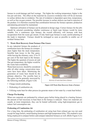 furnace to avoid damage and fuel wastage. The higher the working temperature, higher is the
loss per unit time. The effect on the materials by excessive residence time will be an increase
in surface defects due to oxidation. The rate of oxidation is dependent upon time, temperature,
as well as free oxygen content. The possible increase in surface defects can lead to rejection of
the product. It is therefore essential that coordination between the furnace operator, production
and planning personnel be maintained.
Optimum utilization of furnace can be planned at design stage. Correct furnace for the jobs
should be selected considering whether continuous or batch type furnace would be more
suitable. For a continuous type furnace, the overall efficiency will increase with heat
recuperation from the waste gas stream. If only batch type furnace is used, careful planning of
the loads is important. Furnace should be recharged as soon as possible to enable use of
residual furnace heat.
7. Waste Heat Recovery from Furnace Flue Gases:
In any industrial furnace the products of
combustion leave the furnace at a temper-
ature higher than the stock temperature.
Sensible heat losses in the flue gases,
while leaving the chimney, carry 35 to 55
per cent of the heat input to the furnace.
The higher the quantum of excess air and
flue gas temperature, the higher would be
the waste heat availability.
Waste heat recovery should be considered
after all other energy conservation mea-
sures have been taken. Minimizing the
generation of waste heat should be the
primary objective. The sensible heat in
flue gases can be generally recovered by
the following methods. (Figure 4.20)
• Charge (stock) preheating,
• Preheating of combustion air,
• Utilizing waste heat for other process (to generate steam or hot water by a waste heat boiler)
Charge Pre-heating
When raw materials are preheated by exhaust gases before being placed in a heating furnace,
the amount of fuel necessary to heat them in the furnace is reduced. Since raw materials are
usually at room temperature, they can be heated sufficiently using high-temperature gas to
reduce fuel consumption rate.
Preheating of Combustion Air
For a long time, the preheating of combustion air using heat from exhaust gas was not used
except for large boilers, metal-heating furnaces and high-temperature kilns. This method is now
being employed in compact boilers and compact industrial furnaces as well. (Refer Figure 4.21)
4. Furnaces
110Bureau of Energy Efficiency
Figure 4.20 Waste Heat Recovery from a Furnace
Ch-04.qxd 2/23/2005 5:22 PM Page 110
 