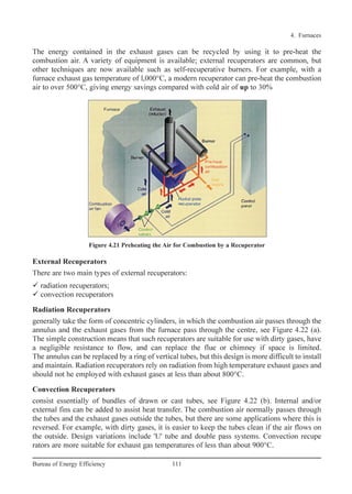 External Recuperators
There are two main types of external recuperators:
radiation recuperators;
convection recuperators
Radiation Recuperators
generally take the form of concentric cylinders, in which the combustion air passes through the
annulus and the exhaust gases from the furnace pass through the centre, see Figure 4.22 (a).
The simple construction means that such recuperators are suitable for use with dirty gases, have
a negligible resistance to flow, and can replace the flue or chimney if space is limited.
The annulus can be replaced by a ring of vertical tubes, but this design is more difficult to install
and maintain. Radiation recuperators rely on radiation from high temperature exhaust gases and
should not he employed with exhaust gases at less than about 800°C.
Convection Recuperators
consist essentially of bundles of drawn or cast tubes, see Figure 4.22 (b). Internal and/or
external fins can be added to assist heat transfer. The combustion air normally passes through
the tubes and the exhaust gases outside the tubes, but there are some applications where this is
reversed. For example, with dirty gases, it is easier to keep the tubes clean if the air flows on
the outside. Design variations include 'U' tube and double pass systems. Convection recupe
rators are more suitable for exhaust gas temperatures of less than about 900°C.
4. Furnaces
111Bureau of Energy Efficiency
Figure 4.21 Preheating the Air for Combustion by a Recuperator
The energy contained in the exhaust gases can be recycled by using it to pre-heat the
combustion air. A variety of equipment is available; external recuperators are common, but
other techniques are now available such as self-recuperative burners. For example, with a
furnace exhaust gas temperature of l,000°C, a modern recuperator can pre-heat the combustion
air to over 500°C, giving energy savings compared with cold air of up to 30%
Ch-04.qxd 2/23/2005 5:22 PM Page 111
 