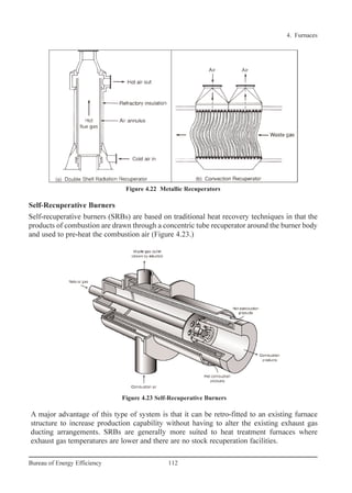 Self-Recuperative Burners
Self-recuperative burners (SRBs) are based on traditional heat recovery techniques in that the
products of combustion are drawn through a concentric tube recuperator around the burner body
and used to pre-heat the combustion air (Figure 4.23.)
A major advantage of this type of system is that it can be retro-fitted to an existing furnace
structure to increase production capability without having to alter the existing exhaust gas
ducting arrangements. SRBs are generally more suited to heat treatment furnaces where
exhaust gas temperatures are lower and there are no stock recuperation facilities.
4. Furnaces
112Bureau of Energy Efficiency
Figure 4.22 Metallic Recuperators
Figure 4.23 Self-Recuperative Burners
Ch-04.qxd 2/23/2005 5:22 PM Page 112
 
