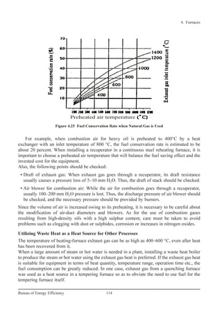 For example, when combustion air for heavy oil is preheated to 400°C by a heat
exchanger with an inlet temperature of 800 °C, the fuel conservation rate is estimated to be
about 20 percent. When installing a recuperator in a continuous steel reheating furnace, it is
important to choose a preheated air temperature that will balance the fuel saving effect and the
invested cost for the equipment.
Also, the following points should be checked:
• Draft of exhaust gas: When exhaust gas goes through a recuperator, its draft resistance
usually causes a pressure loss of 5–10 mm H2O. Thus, the draft of stack should be checked.
• Air blower for combustion air: While the air for combustion goes through a recuperator,
usually 100–200 mm H2O pressure is lost. Thus, the discharge pressure of air blower should
be checked, and the necessary pressure should be provided by burners.
Since the volume of air is increased owing to its preheating, it is necessary to be careful about
the modification of air-duct diameters and blowers. As for the use of combustion gases
resulting from high-density oils with a high sulphur content, care must be taken to avoid
problems such as clogging with dust or sulphides, corrosion or increases in nitrogen oxides.
Utilizing Waste Heat as a Heat Source for Other Processes
The temperature of heating-furnace exhaust gas can be as high as 400–600 °C, even after heat
has been recovered from it.
When a large amount of steam or hot water is needed in a plant, installing a waste heat boiler
to produce the steam or hot water using the exhaust gas heat is preferred. If the exhaust gas heat
is suitable for equipment in terms of heat quantity, temperature range, operation time etc., the
fuel consumption can be greatly reduced. In one case, exhaust gas from a quenching furnace
was used as a heat source in a tempering furnace so as to obviate the need to use fuel for the
tempering furnace itself.
4. Furnaces
114Bureau of Energy Efficiency
Figure 4.25 Fuel Conservation Rate when Natural Gas is Used
Ch-04.qxd 2/23/2005 5:22 PM Page 114
 