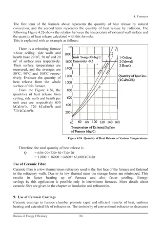 The first term of the formula above represents the quantity of heat release by natural
convection, and the second term represents the quantity of heat release by radiation. The
following Figure 4.26 shows the relation between the temperature of external wall surface and
the quantity of heat release calculated with this formula.
This is explained with an example as follows:
There is a reheating furnace
whose ceiling; side walls and
hearth have 20 m2
, 50 m2
and 20
m2
of surface area respectively.
Their surface temperatures are
measured, and the averages are
80°C, 90°C and 100°C respec-
tively. Evaluate the quantity of
heat release from the whole
surface of this furnace.
From the Figure 4.26, the
quantities of heat release from
ceiling, side walls and hearth per
unit area are respectively 650
kCal/m2
h, 720 kCal/m2
h and
730 kCal/m2
h.
Therefore, the total quantity of heat release is
Q = 650×20+720×50+730×20
= 13000 + 36000 +14600= 63,600 kCal/hr
Use of Ceramic Fibre
Ceramic fibre is a low thermal mass refractory used in the hot face of the furnace and fastened
to the refractory walls. Due to its low thermal mass the storage losses are minimized. This
results in faster heating up of furnace and also faster cooling. Energy
savings by this application is possible only in intermittent furnaces. More details about
ceramic fibre are given in the chapter on insulation and refractories.
9. Use of Ceramic Coatings
Ceramic coatings in furnace chamber promote rapid and efficient transfer of heat, uniform
heating and extended life of refractories. The emissivity of conventional refractories decreases
4. Furnaces
116Bureau of Energy Efficiency
Figure 4.26 Quantity of Heat Release at Various Temperatures
Ch-04.qxd 2/23/2005 5:22 PM Page 116
 