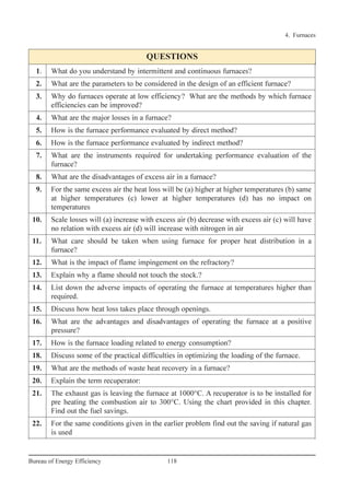 QUESTIONS
1. What do you understand by intermittent and continuous furnaces?
2. What are the parameters to be considered in the design of an efficient furnace?
3. Why do furnaces operate at low efficiency? What are the methods by which furnace
efficiencies can be improved?
4. What are the major losses in a furnace?
5. How is the furnace performance evaluated by direct method?
6. How is the furnace performance evaluated by indirect method?
7. What are the instruments required for undertaking performance evaluation of the
furnace?
8. What are the disadvantages of excess air in a furnace?
9. For the same excess air the heat loss will be (a) higher at higher temperatures (b) same
at higher temperatures (c) lower at higher temperatures (d) has no impact on
temperatures
10. Scale losses will (a) increase with excess air (b) decrease with excess air (c) will have
no relation with excess air (d) will increase with nitrogen in air
11. What care should be taken when using furnace for proper heat distribution in a
furnace?
12. What is the impact of flame impingement on the refractory?
13. Explain why a flame should not touch the stock.?
14. List down the adverse impacts of operating the furnace at temperatures higher than
required.
15. Discuss how heat loss takes place through openings.
16. What are the advantages and disadvantages of operating the furnace at a positive
pressure?
17. How is the furnace loading related to energy consumption?
18. Discuss some of the practical difficulties in optimizing the loading of the furnace.
19. What are the methods of waste heat recovery in a furnace?
20. Explain the term recuperator:
21. The exhaust gas is leaving the furnace at 1000°C. A recuperator is to be installed for
pre heating the combustion air to 300°C. Using the chart provided in this chapter.
Find out the fuel savings.
22. For the same conditions given in the earlier problem find out the saving if natural gas
is used
4. Furnaces
118Bureau of Energy Efficiency
Ch-04.qxd 2/23/2005 5:22 PM Page 118
 