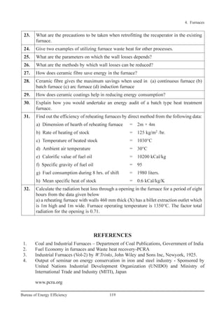 4. Furnaces
119Bureau of Energy Efficiency
REFERENCES
1. Coal and Industrial Furnaces – Department of Coal Publications, Government of India
2. Fuel Economy in furnaces and Waste heat recovery-PCRA
3. Industrial Furnaces (Vol-2) by W.Trinks, John Wiley and Sons Inc, Newyork, 1925.
4. Output of seminar on energy conservation in iron and steel industry - Sponsored by
United Nations Industrial Development Organization (UNIDO) and Ministry of
International Trade and Industry (MITI), Japan
www.pcra.org
23. What are the precautions to be taken when retrofitting the recuperator in the existing
furnace.
24. Give two examples of utilizing furnace waste heat for other processes.
25. What are the parameters on which the wall losses depends?
26. What are the methods by which wall losses can be reduced?
27. How does ceramic fibre save energy in the furnace?
28. Ceramic fibre gives the maximum savings when used in (a) continuous furnace (b)
batch furnace (c) arc furnace (d) induction furnace
29. How does ceramic coatings help in reducing energy consumption?
30. Explain how you would undertake an energy audit of a batch type heat treatment
furnace.
31. Find out the efficiency of reheating furnaces by direct method from the following data:
a) Dimension of hearth of reheating furnace = 2m × 4m
b) Rate of heating of stock = 125 kg/m2
/hr.
c) Temperature of heated stock = 1030°C
d) Ambient air temperature = 30°C
e) Calorific value of fuel oil = 10200 kCal/kg
f) Specific gravity of fuel oil = 95
g) Fuel consumption during 8 hrs. of shift = 1980 liters.
h) Mean specific heat of stock = 0.6 kCal/kg/K
32. Calculate the radiation heat loss through a opening in the furnace for a period of eight
hours from the data given below
a) a reheating furnace with walls 460 mm thick (X) has a billet extraction outlet which
is 1m high and 1m wide. Furnace operating temperature is 1350°C. The factor total
radiation for the opening is 0.71.
Ch-04.qxd 2/23/2005 5:22 PM Page 119
 