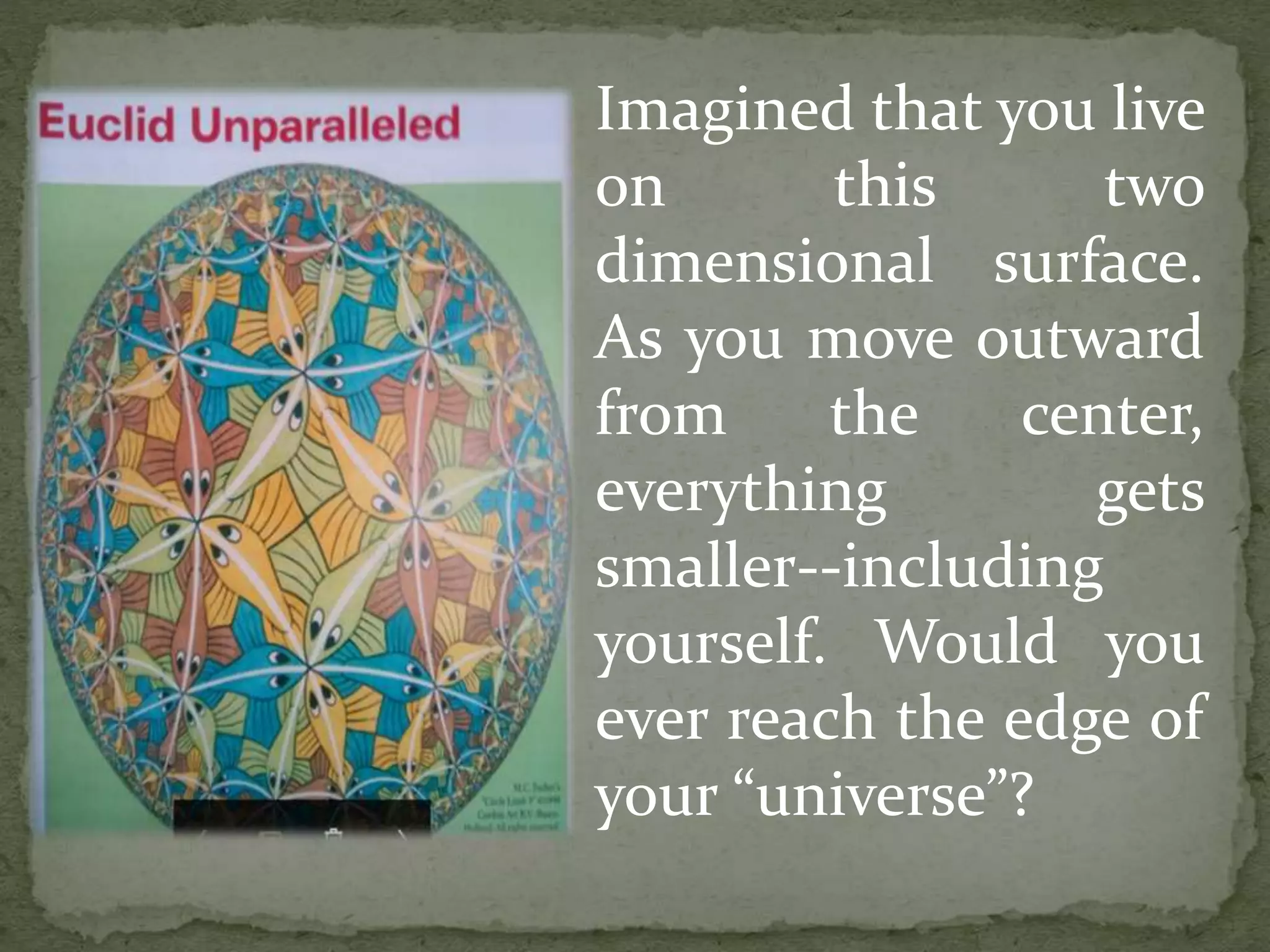 Imagined that you live
on this two
dimensional surface.
As you move outward
from the center,
everything gets
smaller--including
yourself. Would you
ever reach the edge of
your “universe”?
 