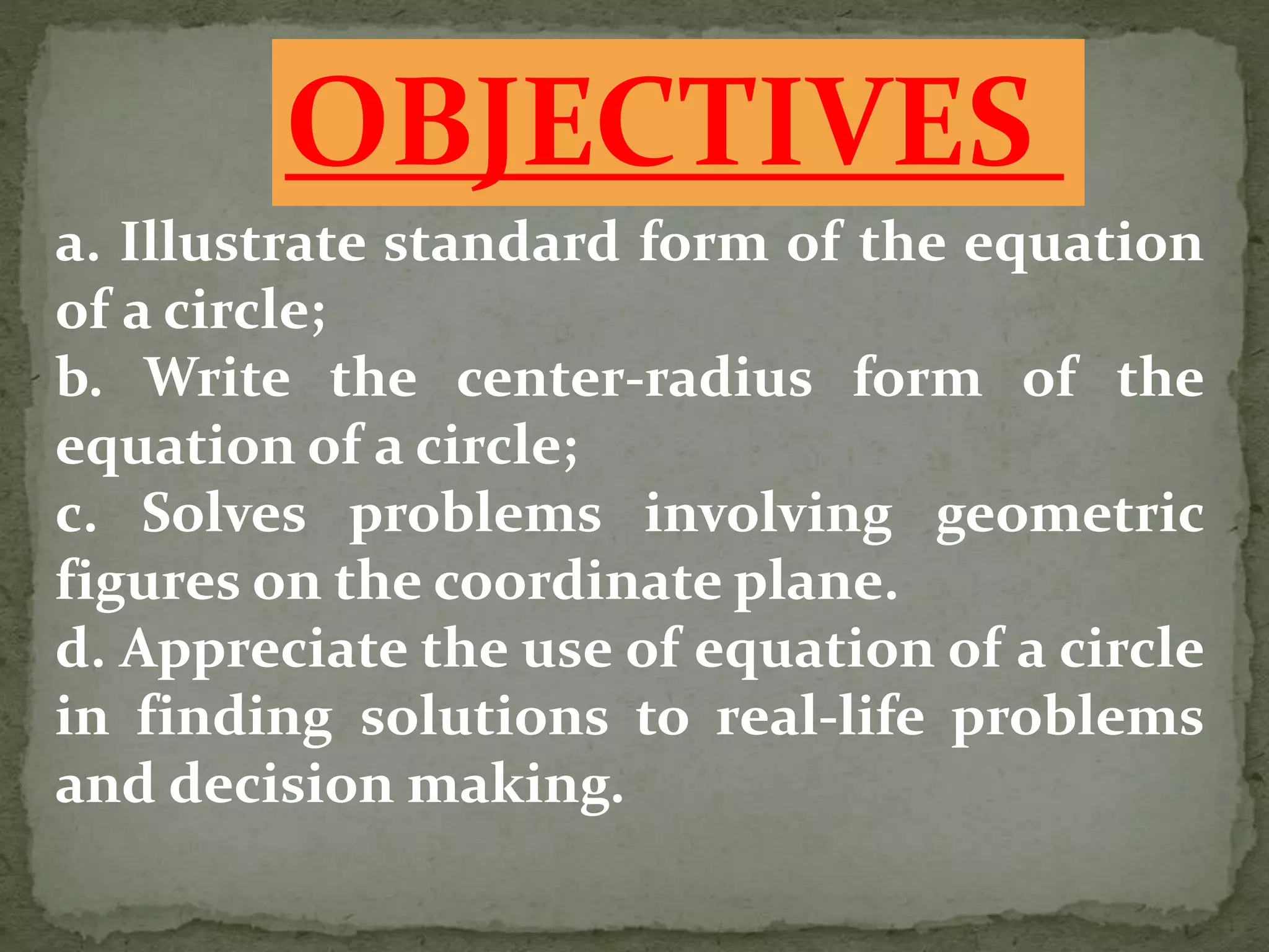 a. Illustrate standard form of the equation
of a circle;
b. Write the center-radius form of the
equation of a circle;
c. Solves problems involving geometric
figures on the coordinate plane.
d. Appreciate the use of equation of a circle
in finding solutions to real-life problems
and decision making.
OBJECTIVES
 