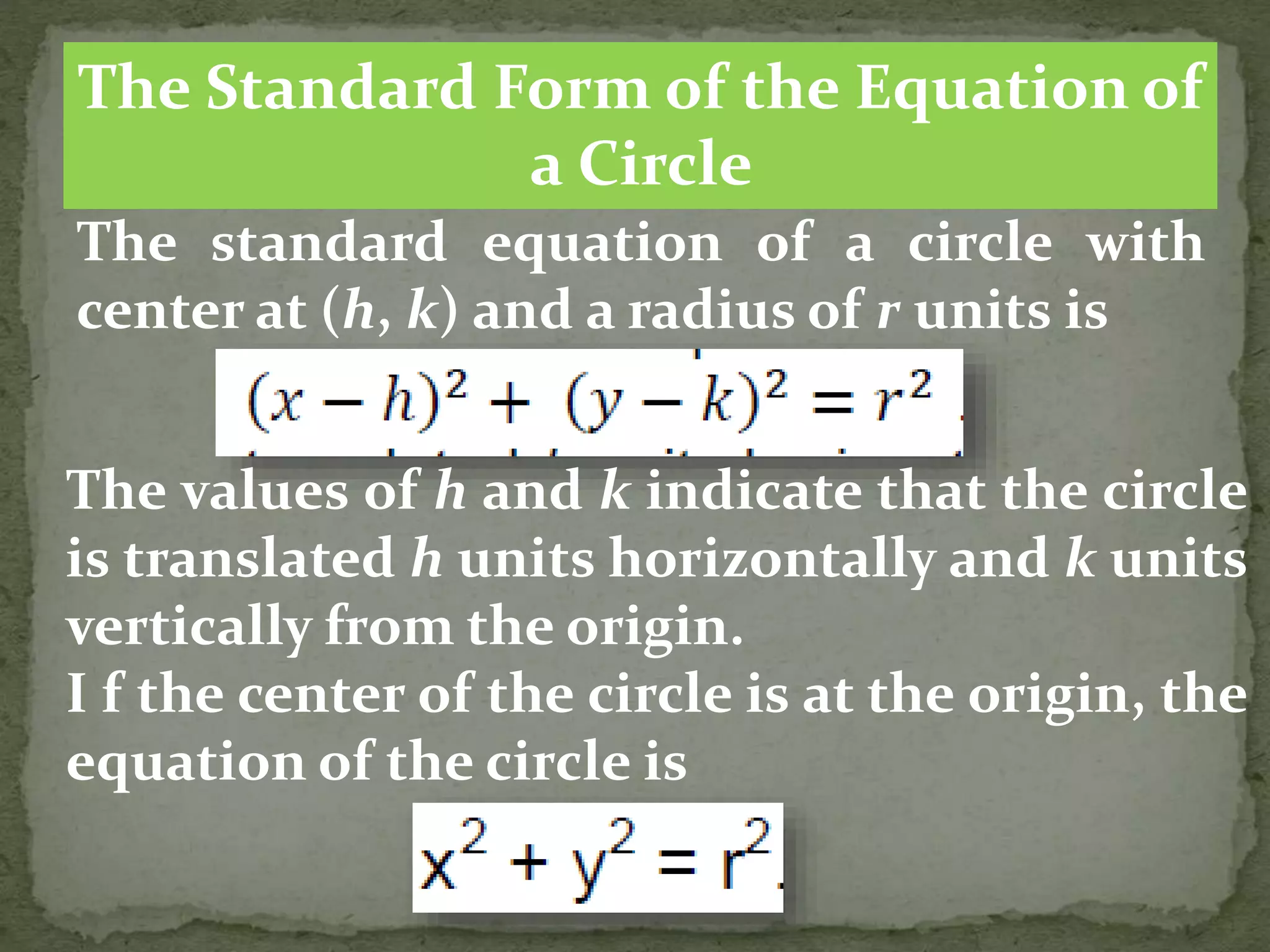 The Standard Form of the Equation of
a Circle
The standard equation of a circle with
center at (h, k) and a radius of r units is
The values of h and k indicate that the circle
is translated h units horizontally and k units
vertically from the origin.
I f the center of the circle is at the origin, the
equation of the circle is
 