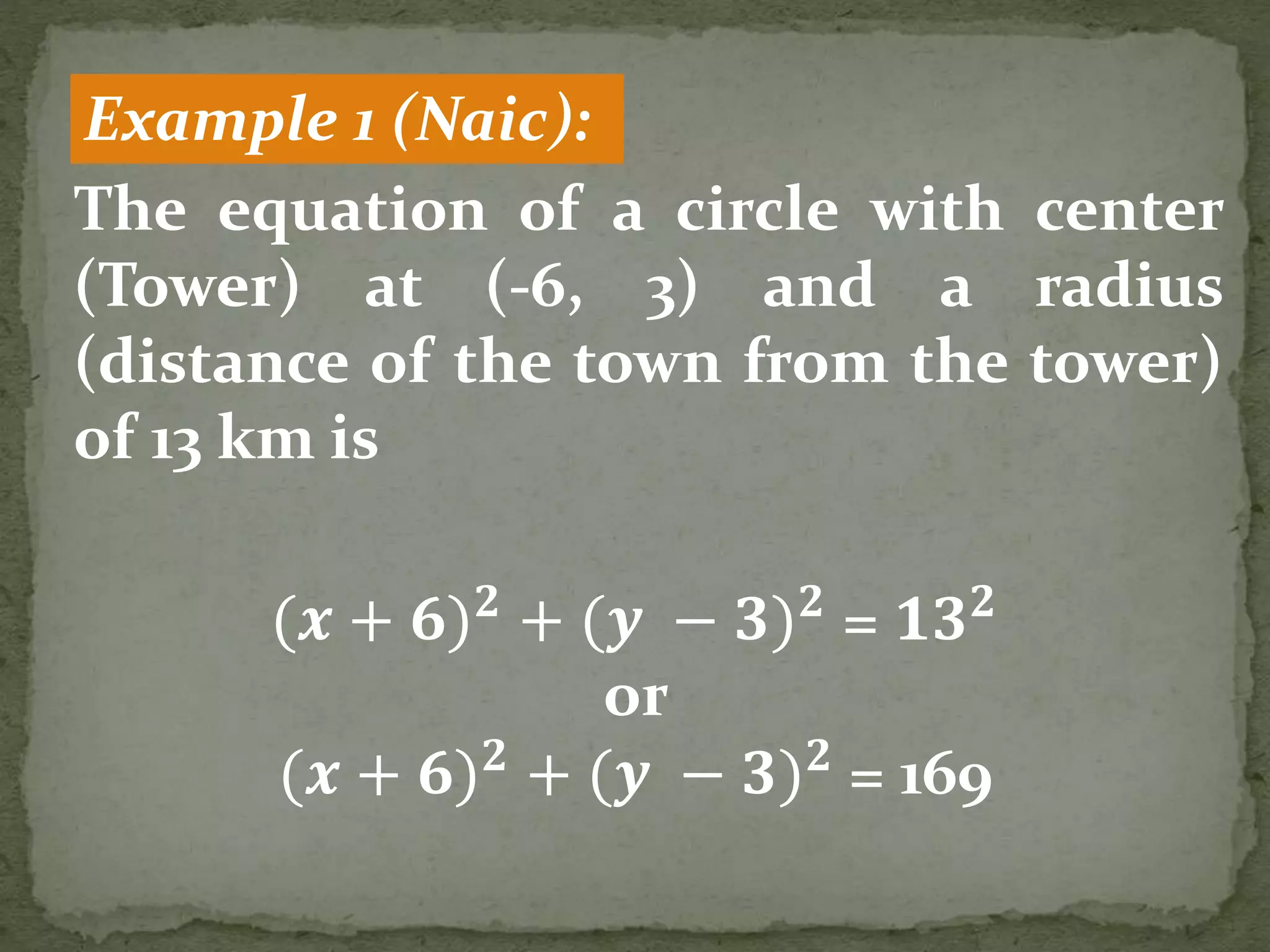 Example 1 (Naic):
The equation of a circle with center
(Tower) at (-6, 3) and a radius
(distance of the town from the tower)
of 13 km is
(𝒙 + 𝟔) 𝟐
+ (𝒚 − 𝟑) 𝟐
= 𝟏𝟑 𝟐
or
(𝒙 + 𝟔) 𝟐
+ (𝒚 − 𝟑) 𝟐
= 169
 