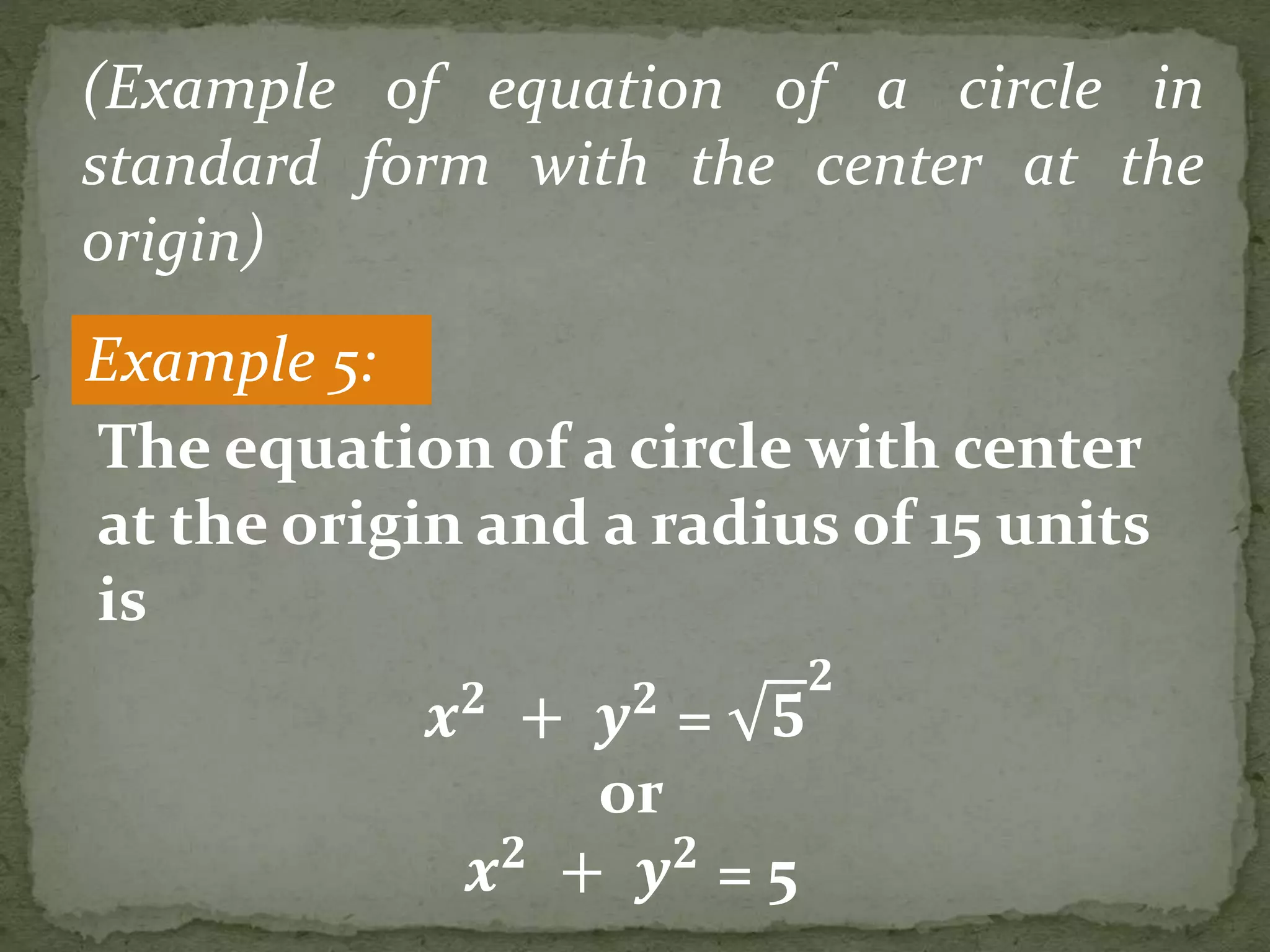 Example 5:
(Example of equation of a circle in
standard form with the center at the
origin)
𝒙 𝟐
+ 𝒚 𝟐
= 𝟓
𝟐
or
𝒙 𝟐
+ 𝒚 𝟐
= 5
The equation of a circle with center
at the origin and a radius of 15 units
is
 