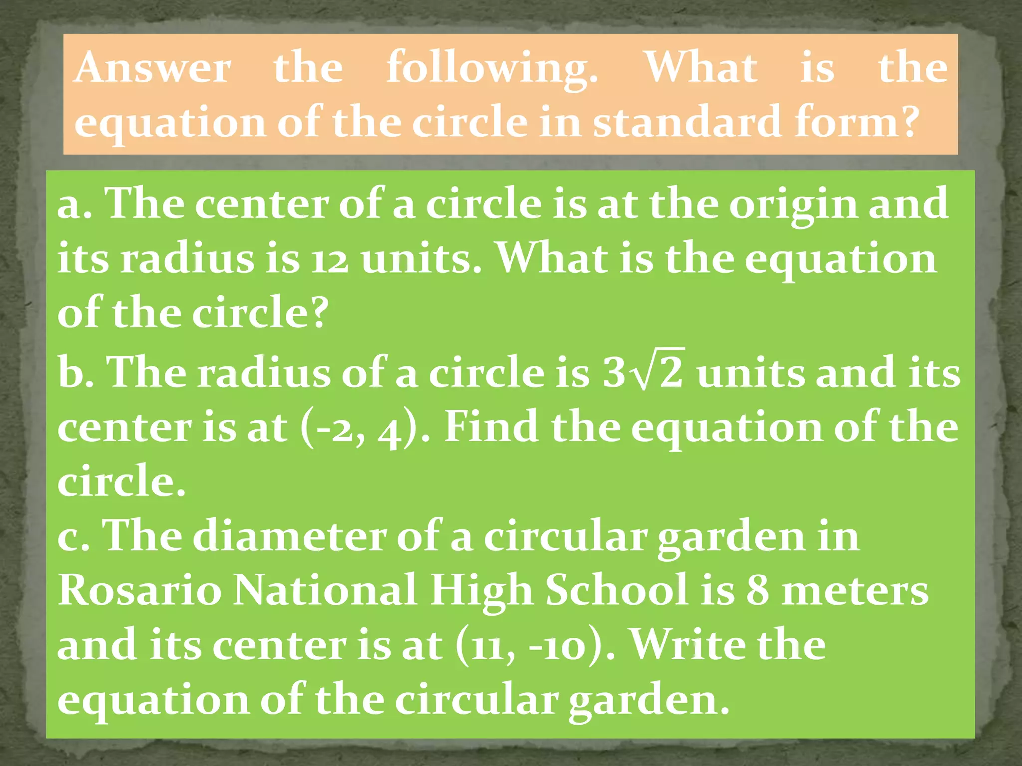 Answer the following. What is the
equation of the circle in standard form?
a. The center of a circle is at the origin and
its radius is 12 units. What is the equation
of the circle?
b. The radius of a circle is 𝟑 𝟐 units and its
center is at (-2, 4). Find the equation of the
circle.
c. The diameter of a circular garden in
Rosario National High School is 8 meters
and its center is at (11, -10). Write the
equation of the circular garden.
 