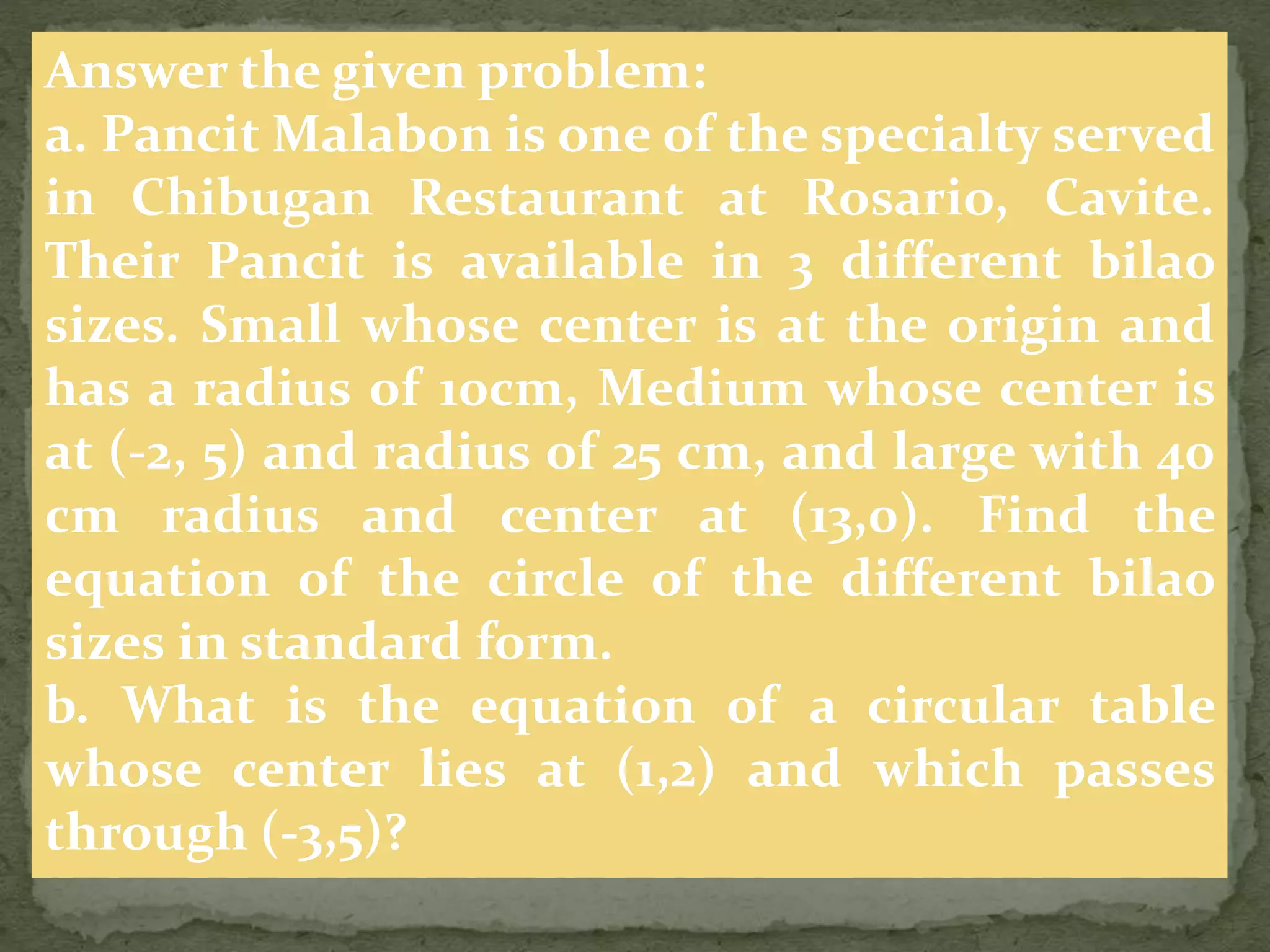 Answer the given problem:
a. Pancit Malabon is one of the specialty served
in Chibugan Restaurant at Rosario, Cavite.
Their Pancit is available in 3 different bilao
sizes. Small whose center is at the origin and
has a radius of 10cm, Medium whose center is
at (-2, 5) and radius of 25 cm, and large with 40
cm radius and center at (13,0). Find the
equation of the circle of the different bilao
sizes in standard form.
b. What is the equation of a circular table
whose center lies at (1,2) and which passes
through (-3,5)?
 