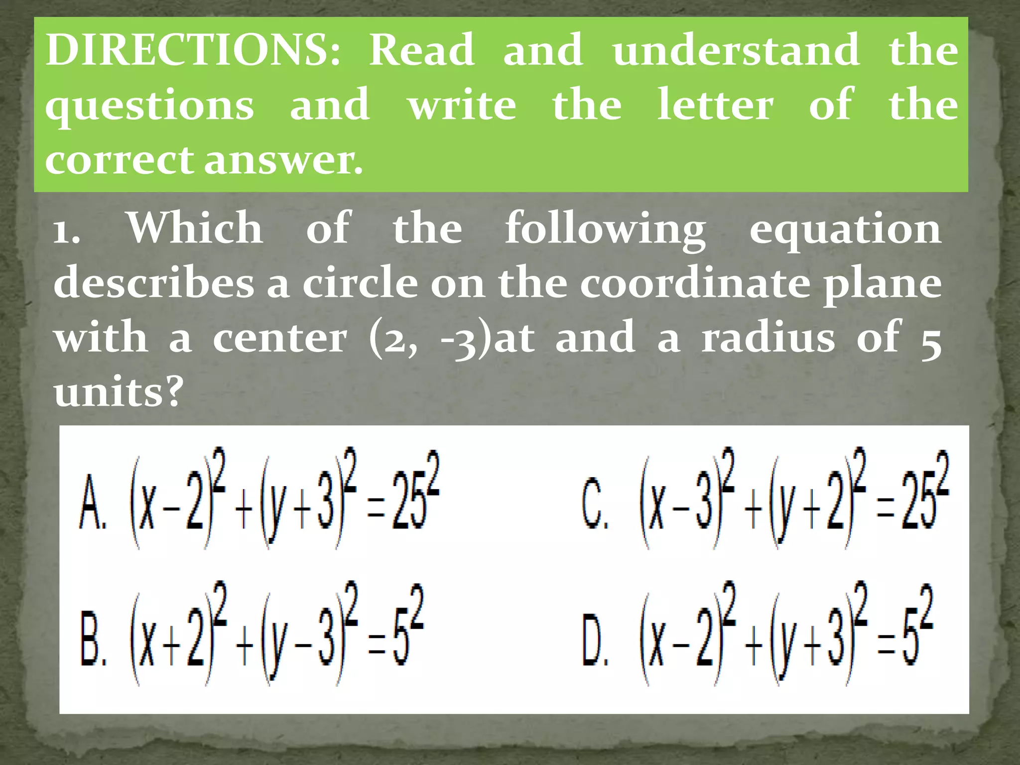 1. Which of the following equation
describes a circle on the coordinate plane
with a center (2, -3)at and a radius of 5
units?
DIRECTIONS: Read and understand the
questions and write the letter of the
correct answer.
 