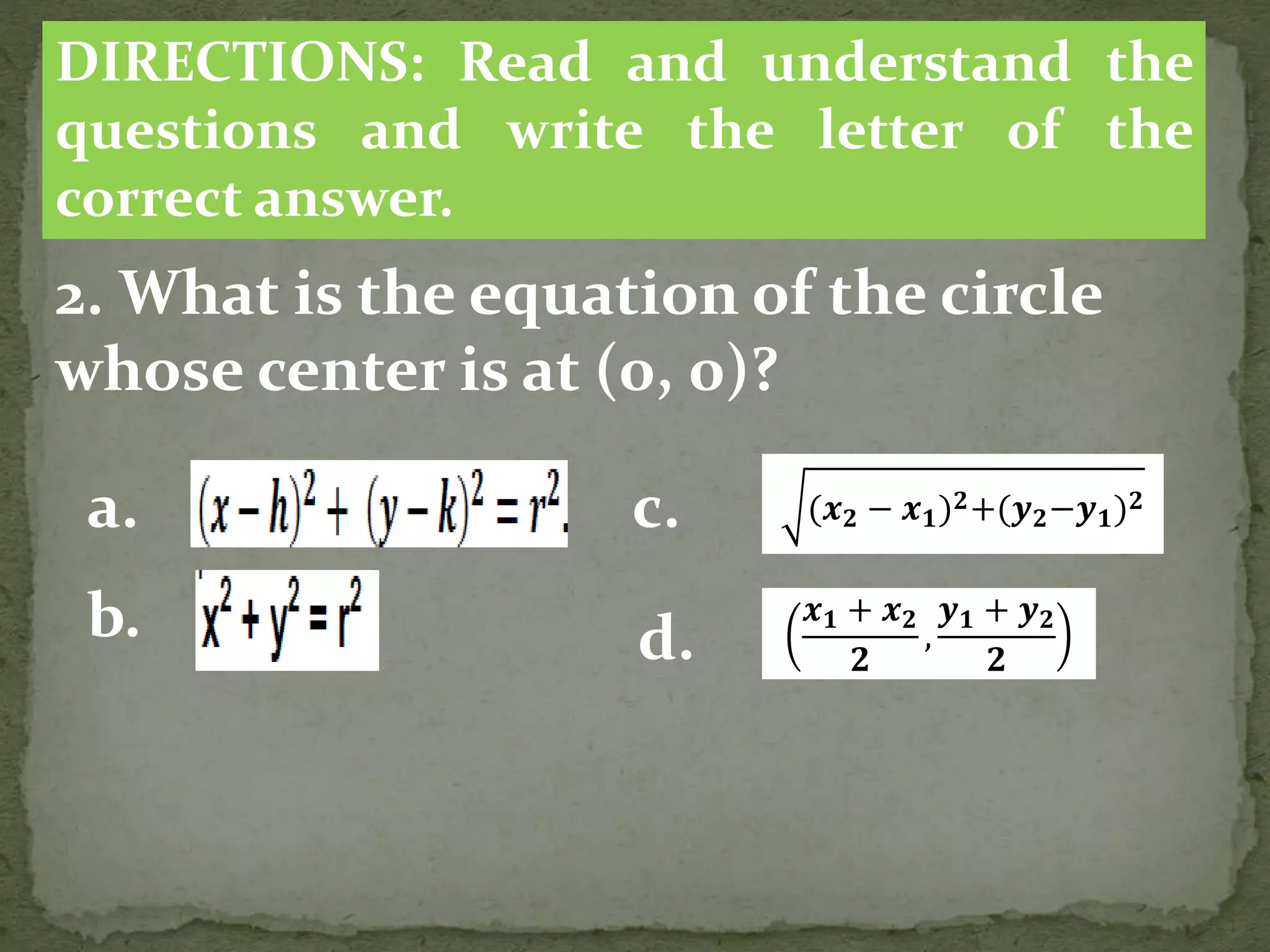 2. What is the equation of the circle
whose center is at (0, 0)?
DIRECTIONS: Read and understand the
questions and write the letter of the
correct answer.
a.
b.
(𝒙 𝟐 − 𝒙 𝟏) 𝟐+(𝒚 𝟐−𝒚 𝟏) 𝟐
c.
d.
𝒙 𝟏 + 𝒙 𝟐
𝟐
,
𝒚 𝟏 + 𝒚 𝟐
𝟐
 