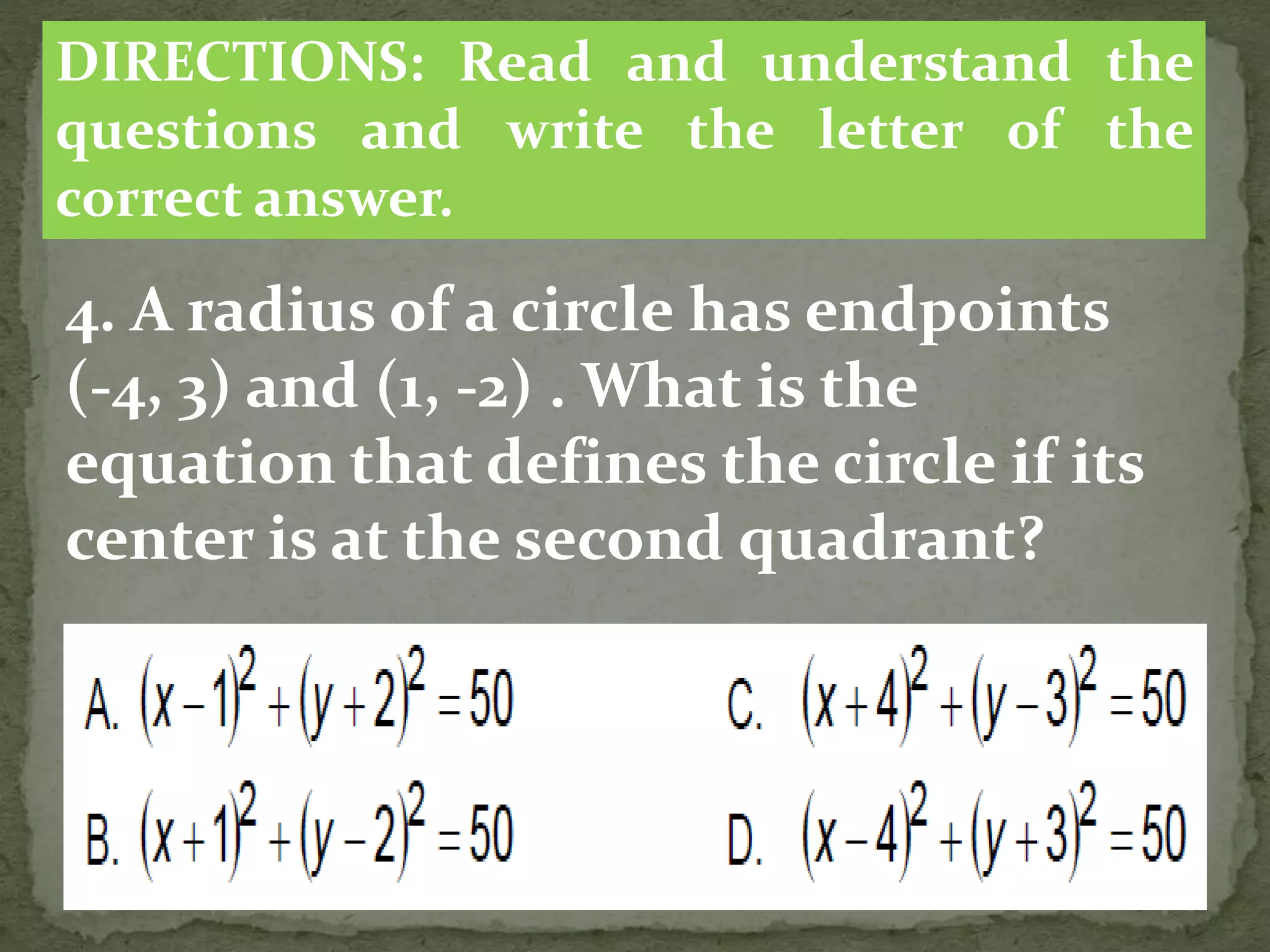 4. A radius of a circle has endpoints
(-4, 3) and (1, -2) . What is the
equation that defines the circle if its
center is at the second quadrant?
DIRECTIONS: Read and understand the
questions and write the letter of the
correct answer.
 