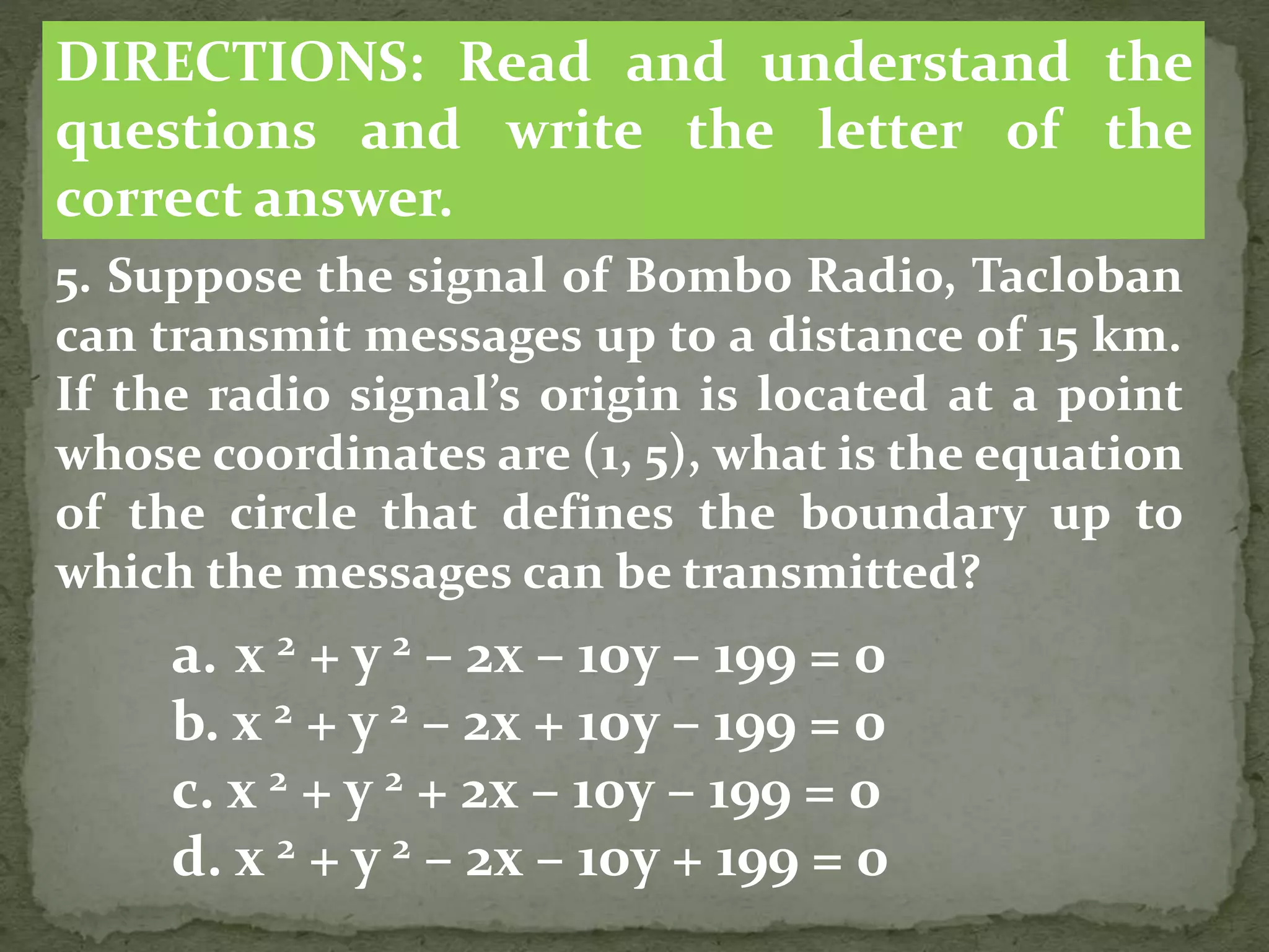 5. Suppose the signal of Bombo Radio, Tacloban
can transmit messages up to a distance of 15 km.
If the radio signal’s origin is located at a point
whose coordinates are (1, 5), what is the equation
of the circle that defines the boundary up to
which the messages can be transmitted?
a. x 2 + y 2 – 2x – 10y – 199 = 0
b. x 2 + y 2 – 2x + 10y – 199 = 0
c. x 2 + y 2 + 2x – 10y – 199 = 0
d. x 2 + y 2 – 2x – 10y + 199 = 0
DIRECTIONS: Read and understand the
questions and write the letter of the
correct answer.
 