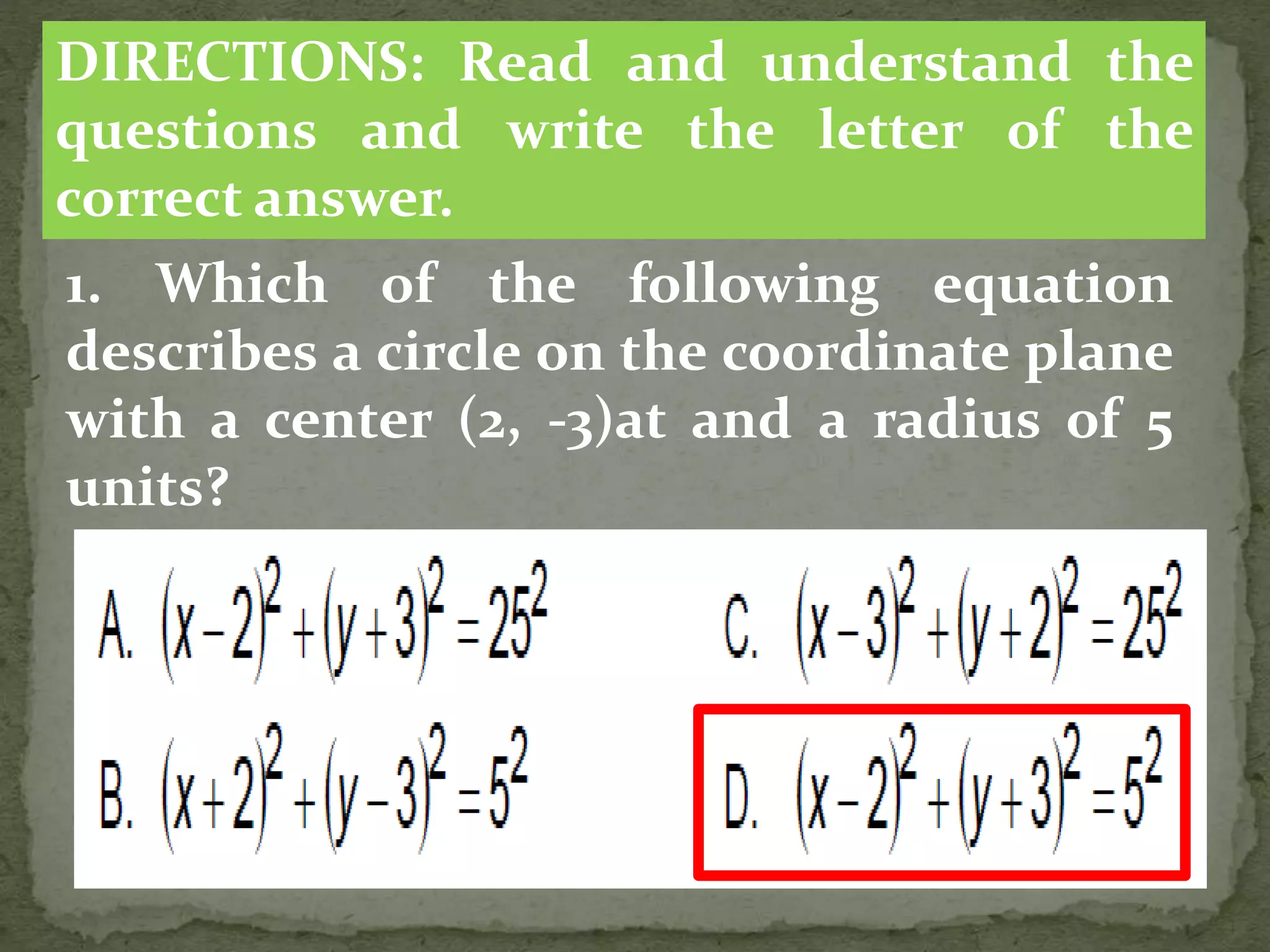 1. Which of the following equation
describes a circle on the coordinate plane
with a center (2, -3)at and a radius of 5
units?
DIRECTIONS: Read and understand the
questions and write the letter of the
correct answer.
 