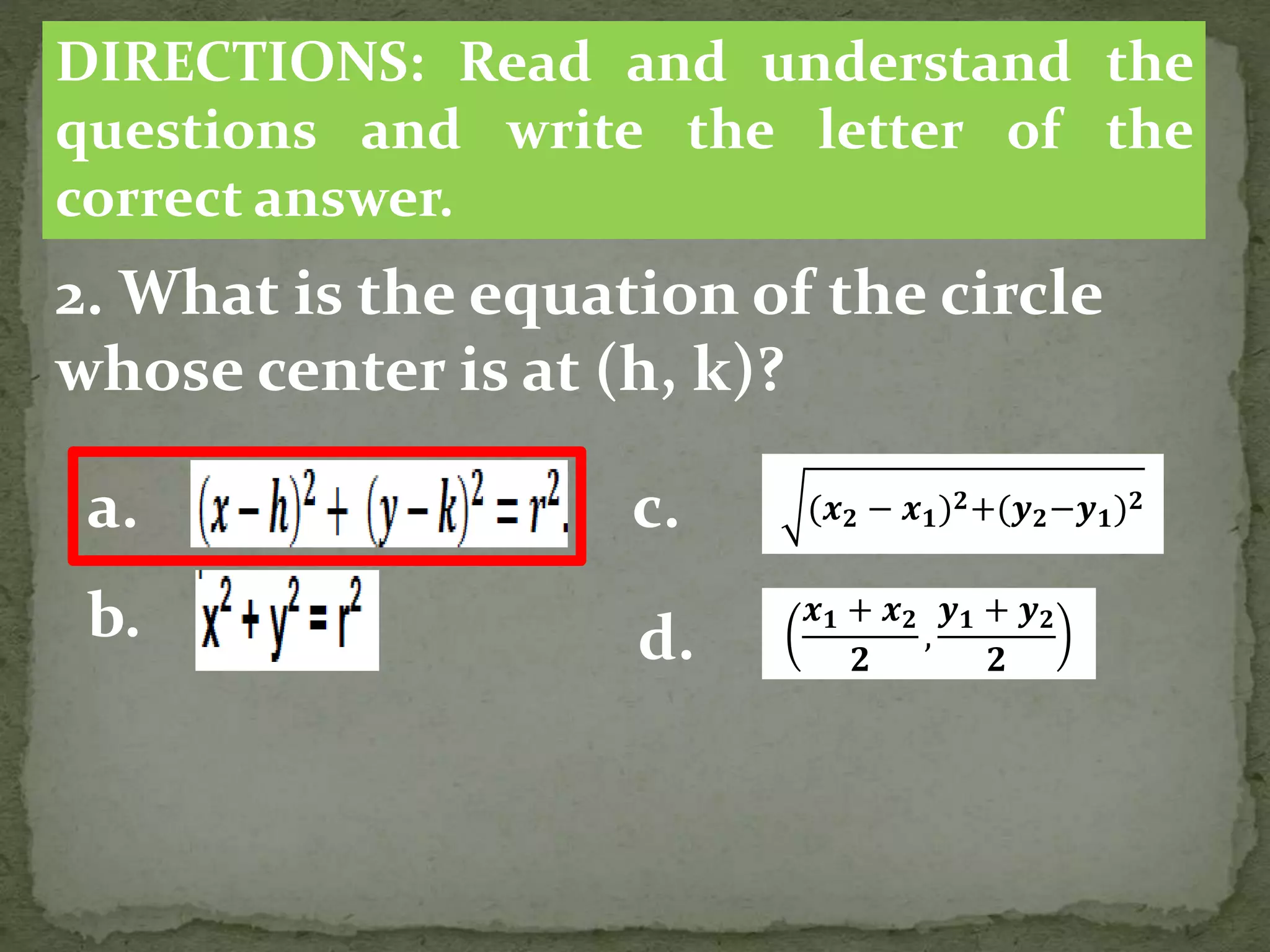 2. What is the equation of the circle
whose center is at (h, k)?
DIRECTIONS: Read and understand the
questions and write the letter of the
correct answer.
a.
b.
(𝒙 𝟐 − 𝒙 𝟏) 𝟐+(𝒚 𝟐−𝒚 𝟏) 𝟐
c.
d.
𝒙 𝟏 + 𝒙 𝟐
𝟐
,
𝒚 𝟏 + 𝒚 𝟐
𝟐
 