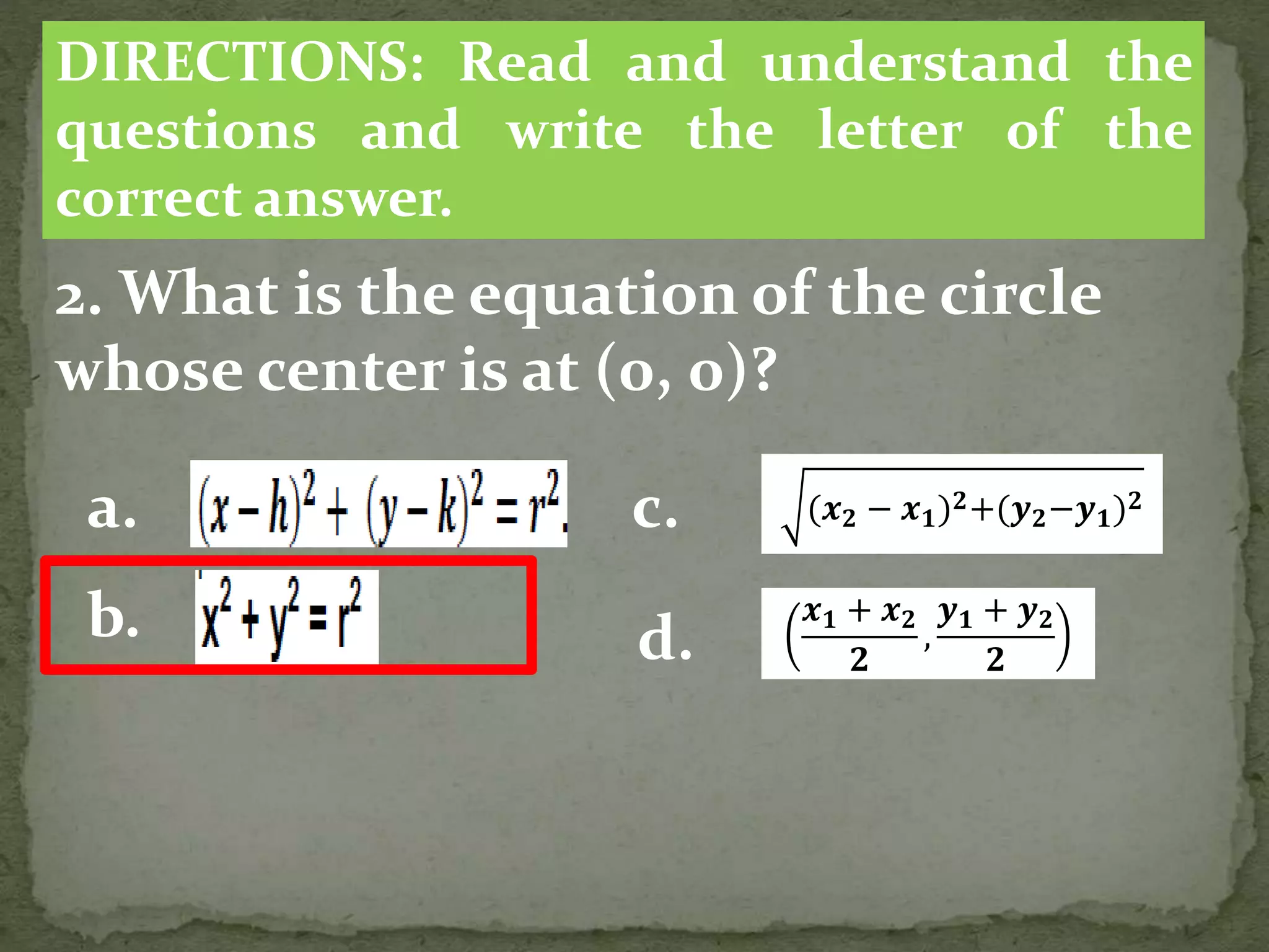 2. What is the equation of the circle
whose center is at (0, 0)?
DIRECTIONS: Read and understand the
questions and write the letter of the
correct answer.
a.
b.
(𝒙 𝟐 − 𝒙 𝟏) 𝟐+(𝒚 𝟐−𝒚 𝟏) 𝟐
c.
d.
𝒙 𝟏 + 𝒙 𝟐
𝟐
,
𝒚 𝟏 + 𝒚 𝟐
𝟐
 