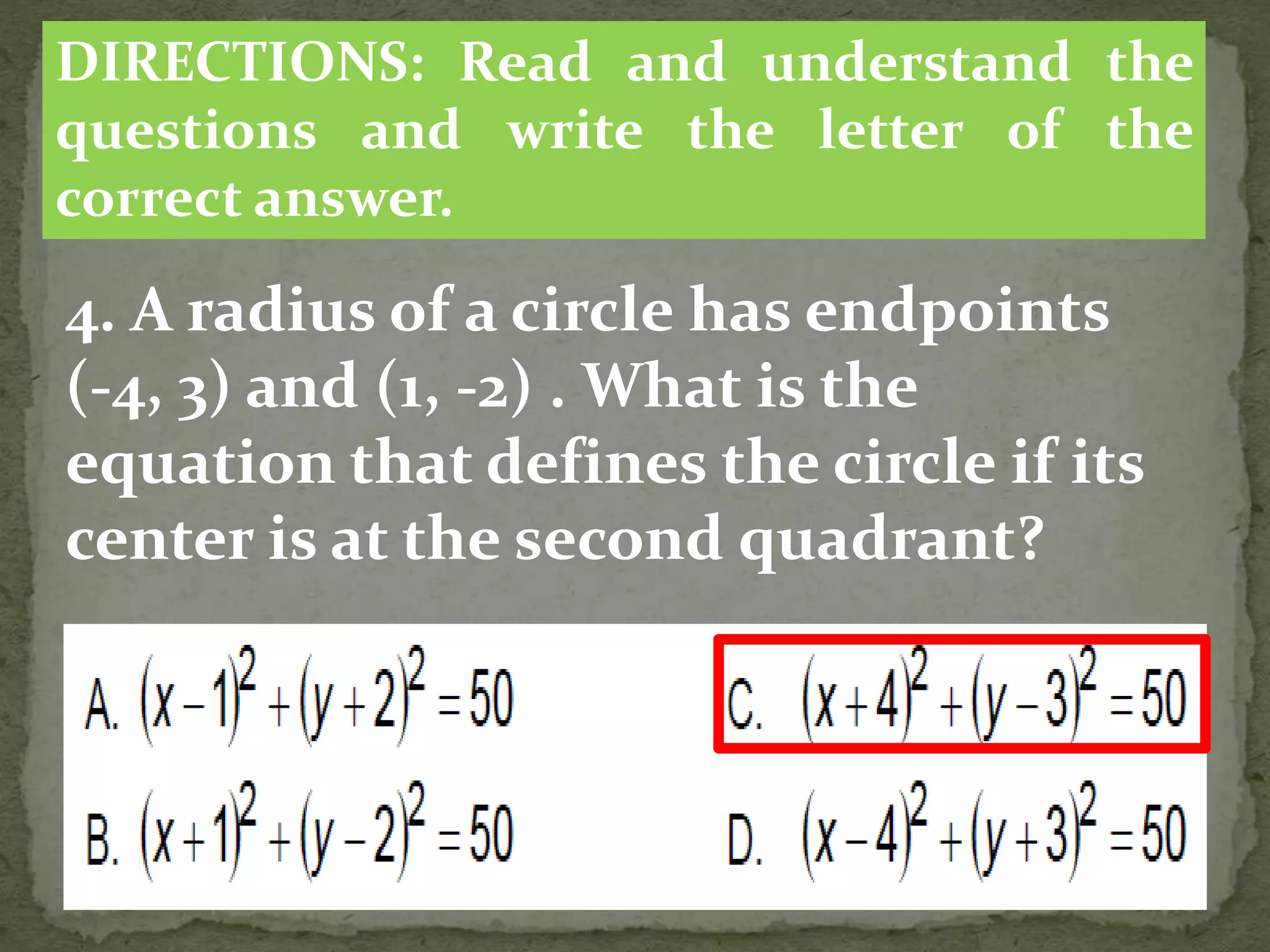 4. A radius of a circle has endpoints
(-4, 3) and (1, -2) . What is the
equation that defines the circle if its
center is at the second quadrant?
DIRECTIONS: Read and understand the
questions and write the letter of the
correct answer.
 