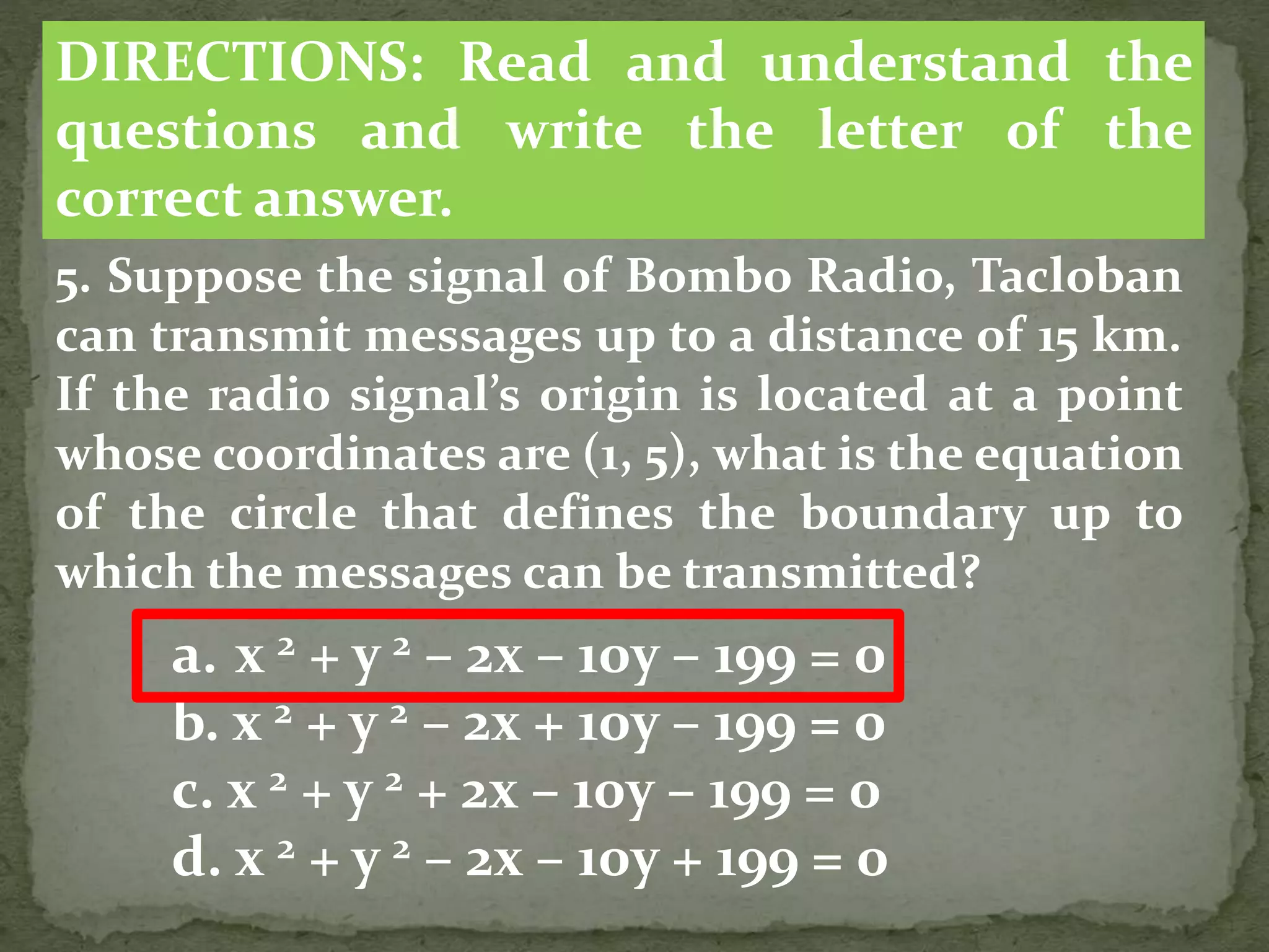 5. Suppose the signal of Bombo Radio, Tacloban
can transmit messages up to a distance of 15 km.
If the radio signal’s origin is located at a point
whose coordinates are (1, 5), what is the equation
of the circle that defines the boundary up to
which the messages can be transmitted?
a. x 2 + y 2 – 2x – 10y – 199 = 0
b. x 2 + y 2 – 2x + 10y – 199 = 0
c. x 2 + y 2 + 2x – 10y – 199 = 0
d. x 2 + y 2 – 2x – 10y + 199 = 0
DIRECTIONS: Read and understand the
questions and write the letter of the
correct answer.
 