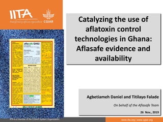 IITA is a member of the CGIAR System Organization. www.iita.org | www.cgiar.org
Catalyzing the use of
aflatoxin control
technologies in Ghana:
Aflasafe evidence and
availability
Agbetiameh Daniel and Titilayo Falade
On behalf of the Aflasafe Team
26 Nov., 2019
 