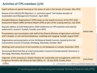 Activities of ITPS members (2/4)
Expert witness at special heairing on the status of soils in the Senate of Canada. May 2019
David Lobb
Review of the UNCCD-SPI Objective 1.1. technical report “Soil Carbon benefits of
Sustainable Land Management Practices”, April 2019
Provided Observer Organizations’ (ITPS) views on the overall structure of the IPCC Sixth
Assessment Report (AR6) Synthesis Report (SYR) as part of the scoping exercise. July 2019.
Keynote address at IUSS Pedometrics 2019 Conference on ITPS activities and need for
pedometrics research. Guelph, Canada, June 2019.
Presentations and consultation with staff of the Ontario Ministry of Agriculture and Food
and U Guelph, on soil and land databases, modeling and mapping- Guelph, August 2019
Organization and presentation at the 3rd National Health Summit, hosted by the Soil
Conservation Council of Canada; Winippeg, Manitoba, October 2019
Meetings with consortium of soil scientists on soil databases in Canada, November 2019
Announced World Soil Day at a Soil Conservation Council of Canada Awards Ceremony in
Winnipeg, Manitoba; November 2019
Organizer of the symposium: Global Initiative for sustainable soil management, within the
Congresso Brasileiro de Ciência do Solo (CBCS), 21 - 26 July 2019; Cuiabá, Brazil
Lúcia Anjos
 