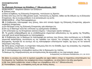 ΘΕΜΑ 2(ανακεφαλαιωτική)
ΠΗΓΗ
Το «Πολιτικόν Σύνταγμα της Ελλάδος», Γ΄ Εθνοσυνέλευση, 1827.
ΚΕΦΑΛΑΙΟΝ Γ΄ «Δημόσιον Δίκαιον των Ελλήνων»
6. Έλληνες είναι,
α) Όσοι αυτόχθονες της Ελληνικής Επικρατείας, πιστεύουσιν εις Χριστόν.
β) Όσοι από τους υπό τον Οθωμανικόν ζυγόν, πιστεύοντες εις Χριστόν, ήλθαν και θα έλθωσιν εις τη Ελληνικήν
Επικράτειαν, δια να συναγωνισθώσιν ή να κατοικήσωσιν εις αυτήν.
ΚΕΦΑΛΑΙΟΝ Δ΄, «Περί Πολιτογραφήσεως»
30. Η Κυβέρνησις πολιτογραφεί τους ξένους, όσοι από τοπικήν Αρχήν της Ελληνικής Επικρατείας, φέρωσιν
αποδείξεις αποχρώσας:
α) Ότι διέτριψαν εντός της Ελληνικής Επικρατείας τρία ολόκληρα έτη.
β) Ότι εις το διάστημα τούτο δεν υπέπεσαν εις εγκληματικήν καταδίκην.
γ) Ότι απέκτησαν εις την Επικράτειαν ακίνητα κτήματα, τ’ ολιγώτερον εκατόν ταλλήρων.
31. Τα μεγάλα ανδραγαθήματα και αι αποδεδειγμέναι σημαντικαί εκδουλεύσεις εις τας χρείας της Πατρίδος,
είναι καθ’ εαυτά ικανά δικαιώματα εις πολιτογράφησιν.
32. Η Κυβέρνησις έχει το δικαίωμα να πολιτογραφή και εκείνους τους ξένους, όσοι συστήσωσιν εις τη Ελλάδα
σημαντικά καταστήματα, συντείνοντα εις την πρόοδον των τεχνών, του εμπορίου, των επιστημών, και της
βιομηχανίας. Ημπορεί δε να συντέμη τον εις πολιτογάφησιν απαιτούμενον καιρόν, όχι όμως να τον καταντά
ολιγώτερον ενός έτους.
33. Όστις ξένος υπηρέτησεν, ή υπηρετήσει πολεμικώς δύο έτη την Ελλάδα, έχων τας αναγκαίας τής υπηρεσίας
του αποδείξεις, είναι δι’ αυτό τούτο Έλλην.
34. Ο πολιτογραφημένος απολαμβάνει αμέσως όλα τα δικαιώματα του πολίτου.
Το δικαίωμα της πληρεξουσιότητος και αντιπροσωπείας θα κανονισθή εις τον περί εκλογής νόμον.
Αι Αγορεύσεις του Ελληνικού Κοινοβουλίου, ό.π., σσ. 20-25.
Με βάση τις γνώσεις σας από το σχολικό εγχειρίδιο και αφού λάβετε υπόψη τα παραπάνω αποσπάσματα του
Συντάγματος της Τροιζήνας που αναφέρονται στους ετερόχθονες, να απαντήσετε στα εξής ερωτήματα:
α) Με ποιο τρόπο ρυθμίστηκε τελικά το θέμα των ετεροχθόνων από τη Γ΄ Εθνοσυνέλευση;
β) Υλοποιήθηκαν, ή όχι, οι αποφάσεις αυτές και για ποιους λόγους;
 
