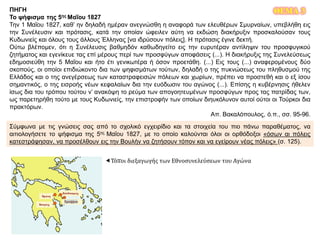 ΘΕΜΑ 3ΠΗΓΗ
Το ψήφισμα της 5ης Μαΐου 1827
Την 1 Μαΐου 1827, καθ’ ην δηλαδή ημέραν ανεγνώσθη η αναφορά των ελευθέρων Σμυρναίων, υπεβλήθη εις
την Συνέλευσιν και πρότασις, κατά την οποίαν ώφειλεν αύτη να εκδώση διακήρυξιν προσκαλούσαν τους
Κυδωνιείς και όλους τους άλλους Έλληνας [να ιδρύσουν πόλεις]. Η πρότασις έγινε δεκτή.
Ούτω βλέπομεν, ότι η Συνέλευσις βαθμηδόν καθωδηγείτο εις την ευρυτέραν αντίληψιν του προσφυγικού
ζητήματος και εγενίκευε τας επί μέρους περί των προσφύγων αποφάσεις (...). Η διακήρυξις της Συνελεύσεως
εδημοσιεύθη την 5 Μαΐου και ήτο έτι γενικωτέρα ή όσον προετάθη. (...) Εις τους (...) αναφερομένους δύο
σκοπούς, οι οποίοι επιδιώκοντο δια των ψηφισμάτων τούτων, δηλαδή ο της πυκνώσεως του πληθυσμού της
Ελλάδος και ο της ανεγέρσεως των καταστραφεισών πόλεων και χωρίων, πρέπει να προστεθή και ο εξ ίσου
σημαντικός, ο της εισροής νέων κεφαλαίων δια την ευόδωσιν του αγώνος (...). Επίσης η κυβέρνησις ήθελεν
ίσως δια του τρόπου τούτου ν’ ανακόψη το ρεύμα των απογοητευμένων προσφύγων προς τας πατρίδας των,
ως παρετηρήθη τούτο με τους Κυδωνιείς, την επιστροφήν των οποίων διηυκόλυνον αυτοί ούτοι οι Τούρκοι δια
πρακτόρων.
Απ. Βακαλόπουλος, ό.π., σσ. 95-96.
Σύμφωνα με τις γνώσεις σας από το σχολικό εγχειρίδιο και τα στοιχεία του πιο πάνω παραθέματος, να
αιτιολογήσετε το ψήφισμα της 5ης Μαΐου 1827, με το οποίο καλούνται όλοι οι ορθόδοξοι «όσων αι πόλεις
κατεστράφησαν, να προσέλθουν εις την Βουλήν να ζητήσουν τόπον και να εγείρουν νέας πόλεις» (σ. 125).
Τόποι διεξαγωγής των Εθνοσυνελεύσεων του Αγώνα
 
