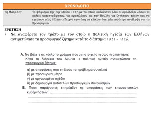ΧΡΟΝΟΛΟΓΙΟ
5η Μάη1827 Το ψήφισμα της 5ης Μαΐου 1827, με το οποίο καλούνταν όλοι οι ορθόδοξοι «όσων αι
πόλεις κατεστράφησαν, να προσέλθουν εις την Βουλήν να ζητήσουν τόπον και να
εγείρουν νέας πόλεις», έδειχνε την τάση να επικρατήσει μία ευρύτερη αντίληψη για το
προσφυγικό.
ΕΡΩΤΗΣΗ
• Να αναφέρετε τον τρόπο με τον οποίο η πολιτική ηγεσία των Ελλήνων
αντιμετώπισε το προσφυγικό ζήτημα κατά το διάστημα 1821 - 1826.
 