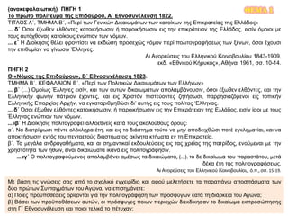 ΘΕΜΑ 1(ανακεφαλαιωτική) ΠΗΓΗ 1
Το πρώτο πολίτευμα της Επιδαύρου, Α΄ Εθνοσυνέλευση 1822.
ΤΙΤΛΟΣ Α΄, ΤΜΗΜΑ Β΄, «Περί των Γενικών Δικαιωμάτων των κατοίκων της Επικρατείας της Ελλάδος»
... δ΄ Όσοι έξωθεν ελθόντες κατοικήσωσιν ή παροικήσωσιν εις την επικράτειαν της Ελλάδος, εισίν όμοιοι με
τους αυτόχθονας κατοίκους ενώπιον των νόμων.
... ε΄ Η Διοίκησις θέλει φροντίσει να εκδώση προσεχώς νόμον περί πολιτογραφήσεως των ξένων, όσοι έχουσι
την επιθυμίαν να γίνωσιν Έλληνες.
Αι Αγορεύσεις του Ελληνικού Κοινοβουλίου 1843-1909,
εκδ. «Εθνικού Κήρυκος», Αθήναι 1961, σσ. 10-14.
ΠΗΓΗ 2
Ο «Νόμος της Επιδαύρου», Β΄ Εθνοσυνέλευση 1823.
ΤΜΗΜΑ Β΄, ΚΕΦΑΛΑΙΟΝ Β΄, «Περί των Πολιτικών Δικαιωμάτων των Ελλήνων»
... β΄ (...) Ομοίως Έλληνες εισίν, και των αυτών δικαιωμάτων απολαμβάνουσιν, όσοι έξωθεν ελθόντες, και την
Ελληνικήν φωνήν πάτριον έχοντες, και εις Χριστόν πιστεύοντες ζητήσωσι, παρρησιαζόμενοι εις τοπικήν
Ελληνικής Επαρχίας Αρχήν, να εγκαταριθμηθώσι δι’ αυτής εις τους πολίτας ‘Ελληνας.
... δ΄ Όσοι έξωθεν ελθόντες κατοικήσωσιν, ή παροικήσωσιν εις την Επικράτειαν της Ελλάδος, εισίν ίσοι με τους
Έλληνας ενώπιον των νόμων.
... ιβ΄ Η Διοίκησις πολιτογραφεί αλλοεθνείς κατά τους ακολούθους όρους:
α΄. Να διατρίψωσι πέντε ολόκληρα έτη, και εις το διάστημα τούτο να μην αποδειχθώσι ποτέ εγκληματίαι, και να
αποκτήσωσιν εντός του πενταετούς διαστήματος ακίνητα κτήματα εν τη Επικρατεία.
β΄. Τα μεγάλα ανδραγαθήματα, και αι σημαντικαί εκδουλεύσεις εις τας χρείας της πατρίδος, ενούμεναι με την
χρηστότητα των ηθών, είναι δικαιώματα ικανά εις πολιτογράφησιν.
... ιγ΄ Ο πολιτογραφούμενος απολαμβάνει αμέσως τα δικαιώματα, (...). το δε δικαίωμα του παραστάτου, μετά
δέκα έτη της πολιτογραφήσεως.
Αι Αγορεύσεις του Ελληνικού Κοινοβουλίου, ό.π., σσ. 15-19.
Με βάση τις γνώσεις σας από το σχολικό εγχειρίδιο και αφού μελετήσετε τα παραπάνω αποσπάσματα των
δύο πρώτων Συνταγμάτων του Αγώνα, να επισημάνετε:
α) Ποιες προϋποθέσεις ορίζονται για την πολιτογράφηση των προσφύγων κατά τη διάρκεια του Αγώνα;
β) Βάσει των προϋποθέσεων αυτών, οι πρόσφυγες ποιων περιοχών διεκδίκησαν το δικαίωμα εκπροσώπησης
στη Γ΄ Εθνοσυνέλευση και ποιοι τελικά το πέτυχαν;
 