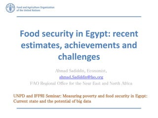 Food security in Egypt: recent
estimates, achievements and
challenges
Ahmad Sadiddin, Economist,
ahmad.Sadiddin@fao.org
FAO Regional Office for the Near East and North Africa
UNPD and IFPRI Seminar: Measuring poverty and food security in Egypt:
Current state and the potential of big data
 
