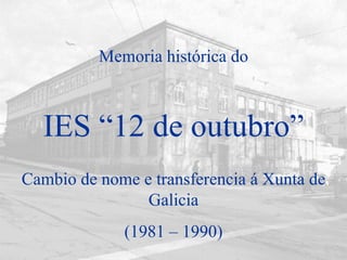 IES “12 de outubro” Cambio de nome e transferencia á Xunta de Galicia (1981 – 1990) Memoria histórica do 