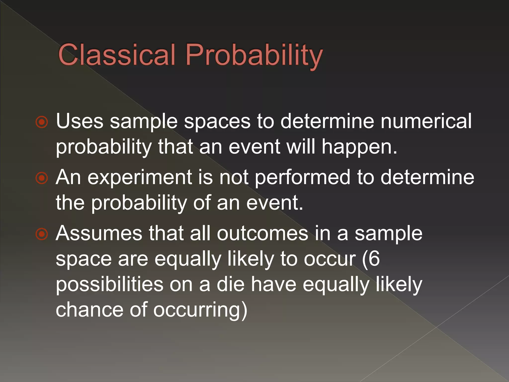  Uses sample spaces to determine numerical
probability that an event will happen.
 An experiment is not performed to determine
the probability of an event.
 Assumes that all outcomes in a sample
space are equally likely to occur (6
possibilities on a die have equally likely
chance of occurring)
 