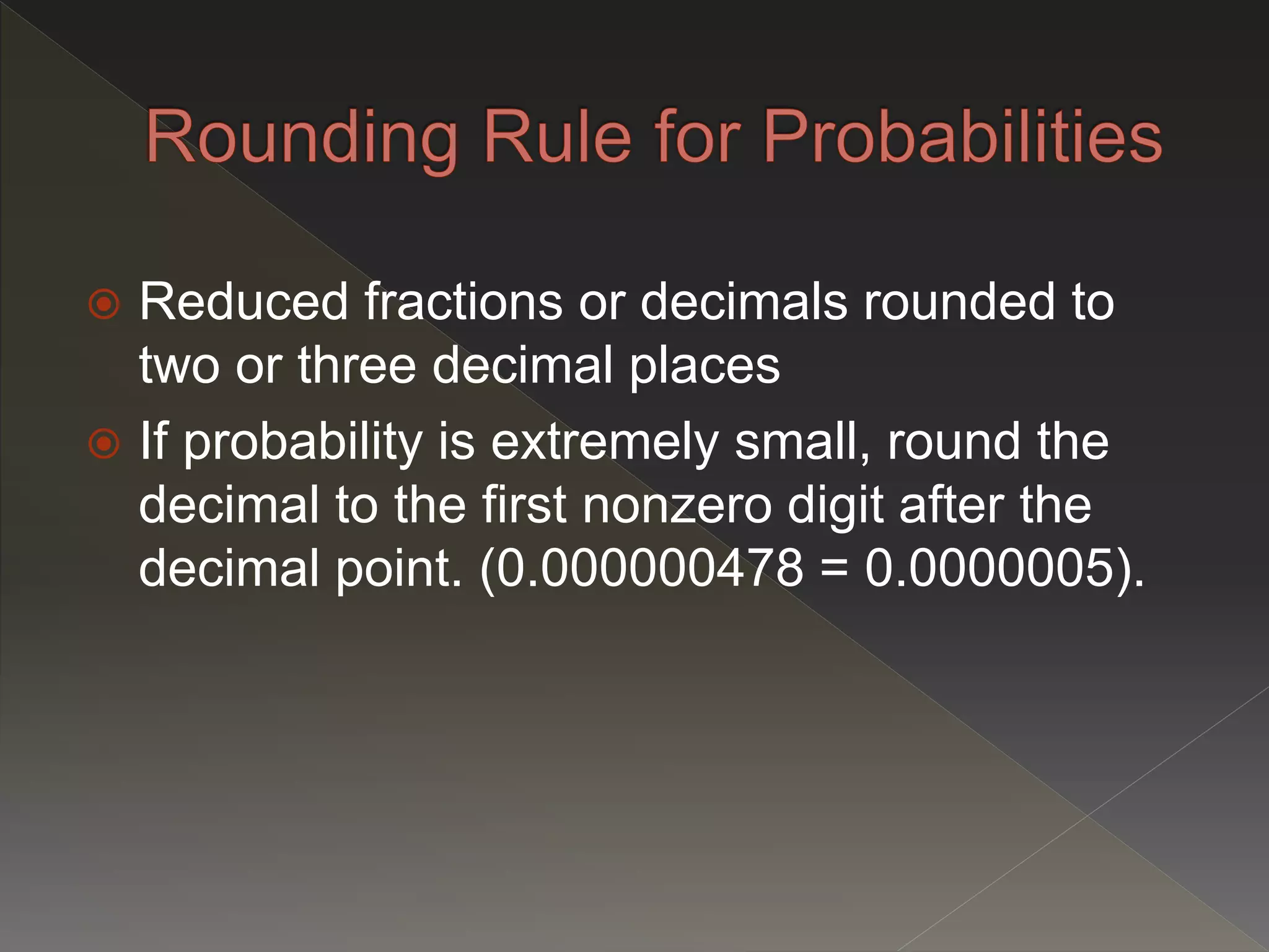  Reduced fractions or decimals rounded to
two or three decimal places
 If probability is extremely small, round the
decimal to the first nonzero digit after the
decimal point. (0.000000478 = 0.0000005).
 