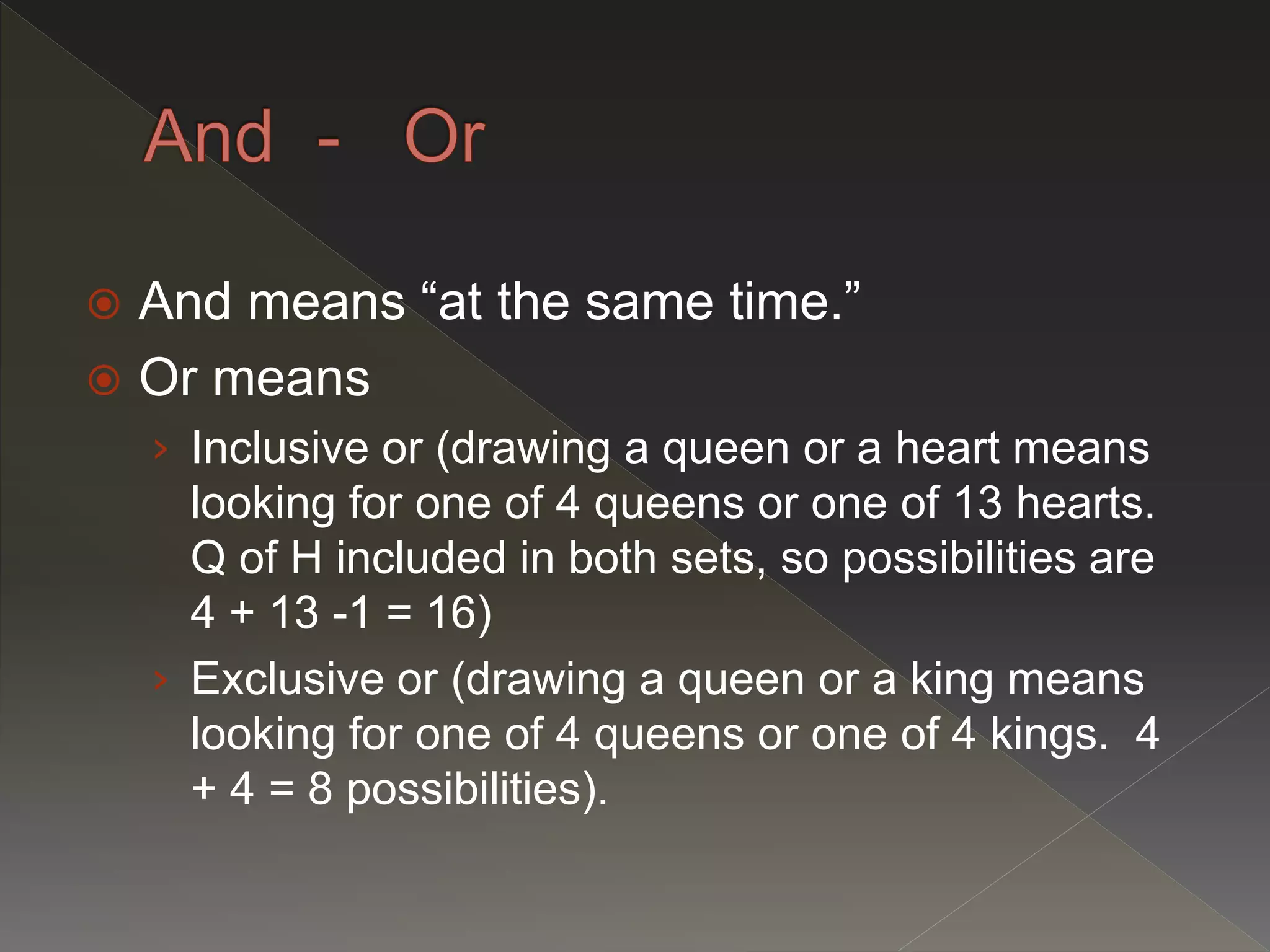  And means “at the same time.”
 Or means
› Inclusive or (drawing a queen or a heart means
looking for one of 4 queens or one of 13 hearts.
Q of H included in both sets, so possibilities are
4 + 13 -1 = 16)
› Exclusive or (drawing a queen or a king means
looking for one of 4 queens or one of 4 kings. 4
+ 4 = 8 possibilities).
 