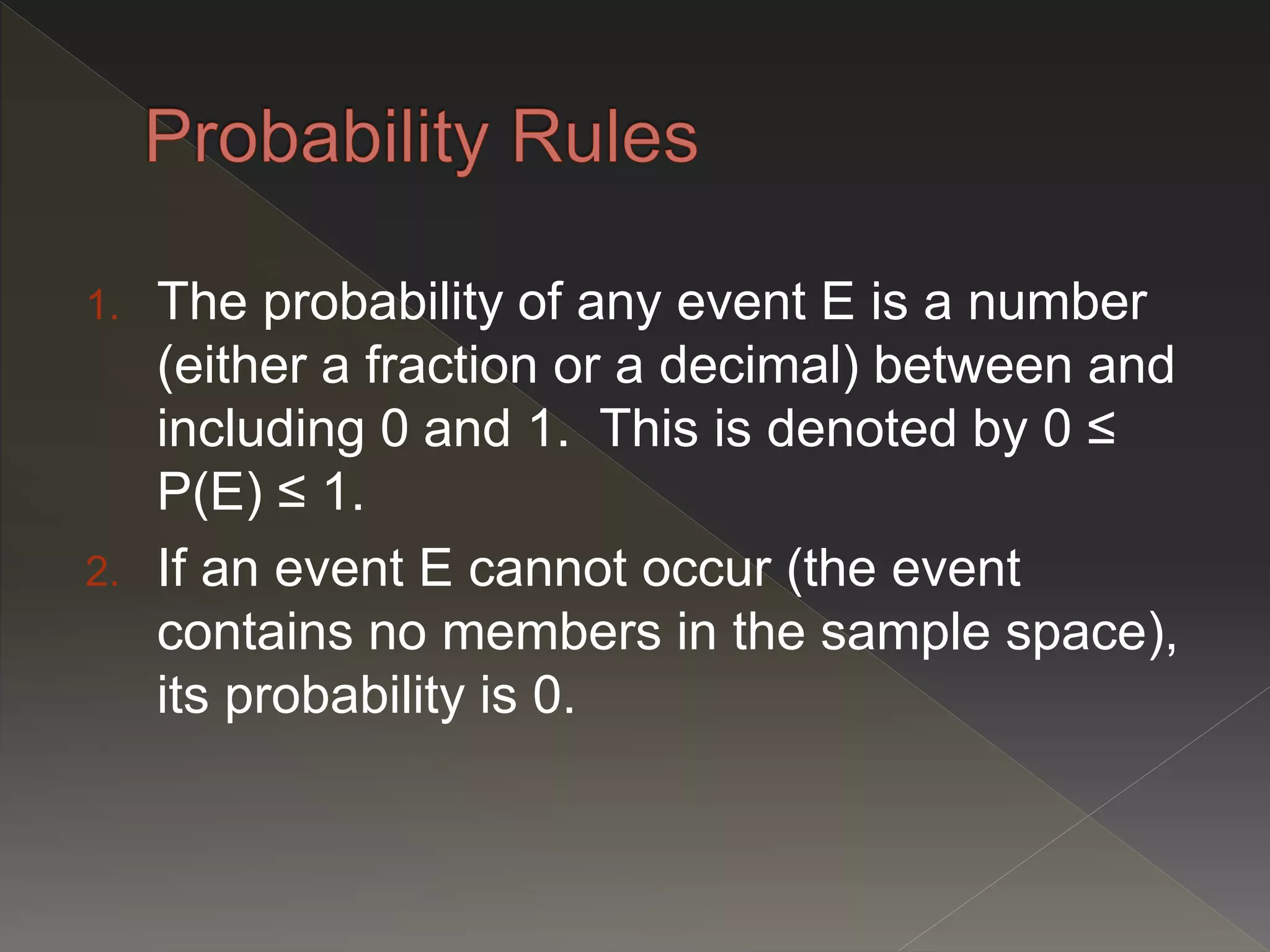 1. The probability of any event E is a number
(either a fraction or a decimal) between and
including 0 and 1. This is denoted by 0 ≤
P(E) ≤ 1.
2. If an event E cannot occur (the event
contains no members in the sample space),
its probability is 0.
 