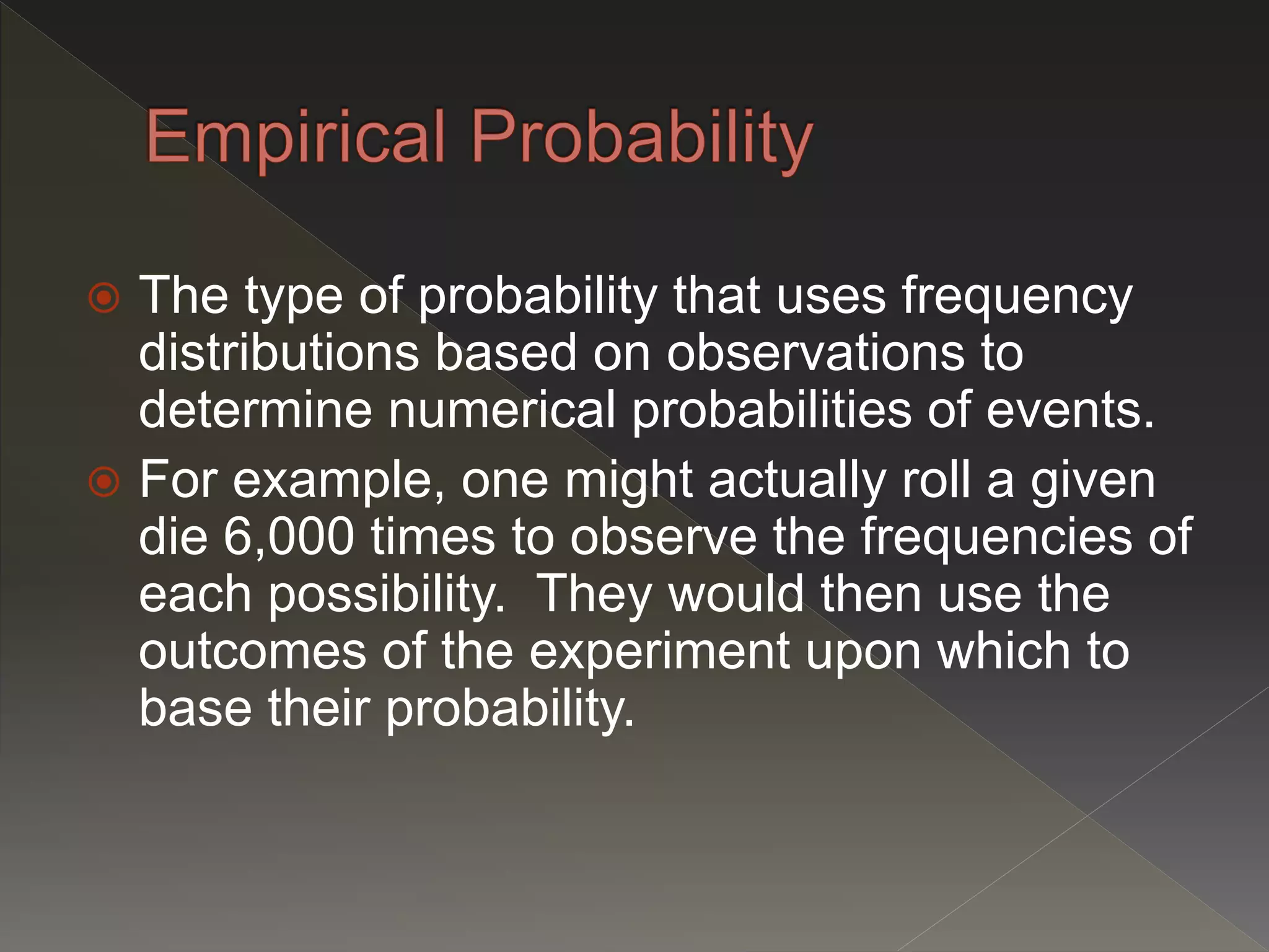  The type of probability that uses frequency
distributions based on observations to
determine numerical probabilities of events.
 For example, one might actually roll a given
die 6,000 times to observe the frequencies of
each possibility. They would then use the
outcomes of the experiment upon which to
base their probability.
 