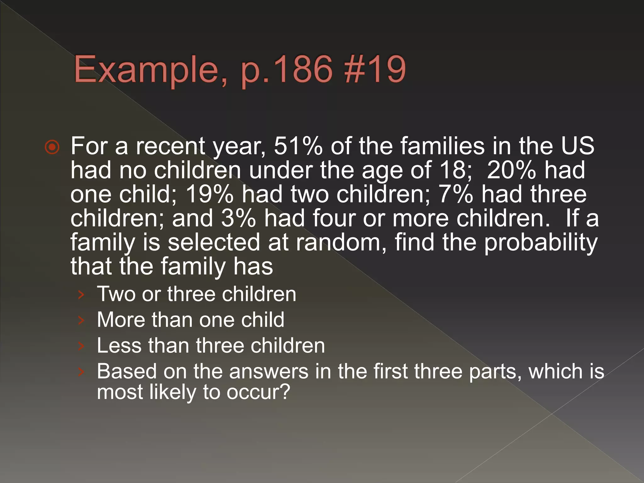  For a recent year, 51% of the families in the US
had no children under the age of 18; 20% had
one child; 19% had two children; 7% had three
children; and 3% had four or more children. If a
family is selected at random, find the probability
that the family has
› Two or three children
› More than one child
› Less than three children
› Based on the answers in the first three parts, which is
most likely to occur?
 