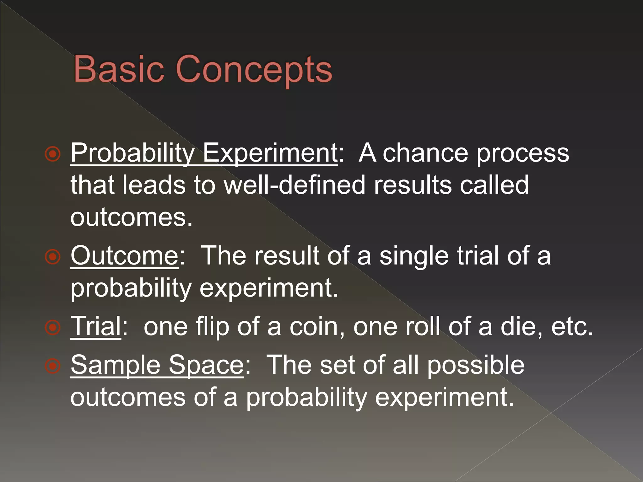  Probability Experiment: A chance process
that leads to well-defined results called
outcomes.
 Outcome: The result of a single trial of a
probability experiment.
 Trial: one flip of a coin, one roll of a die, etc.
 Sample Space: The set of all possible
outcomes of a probability experiment.
 