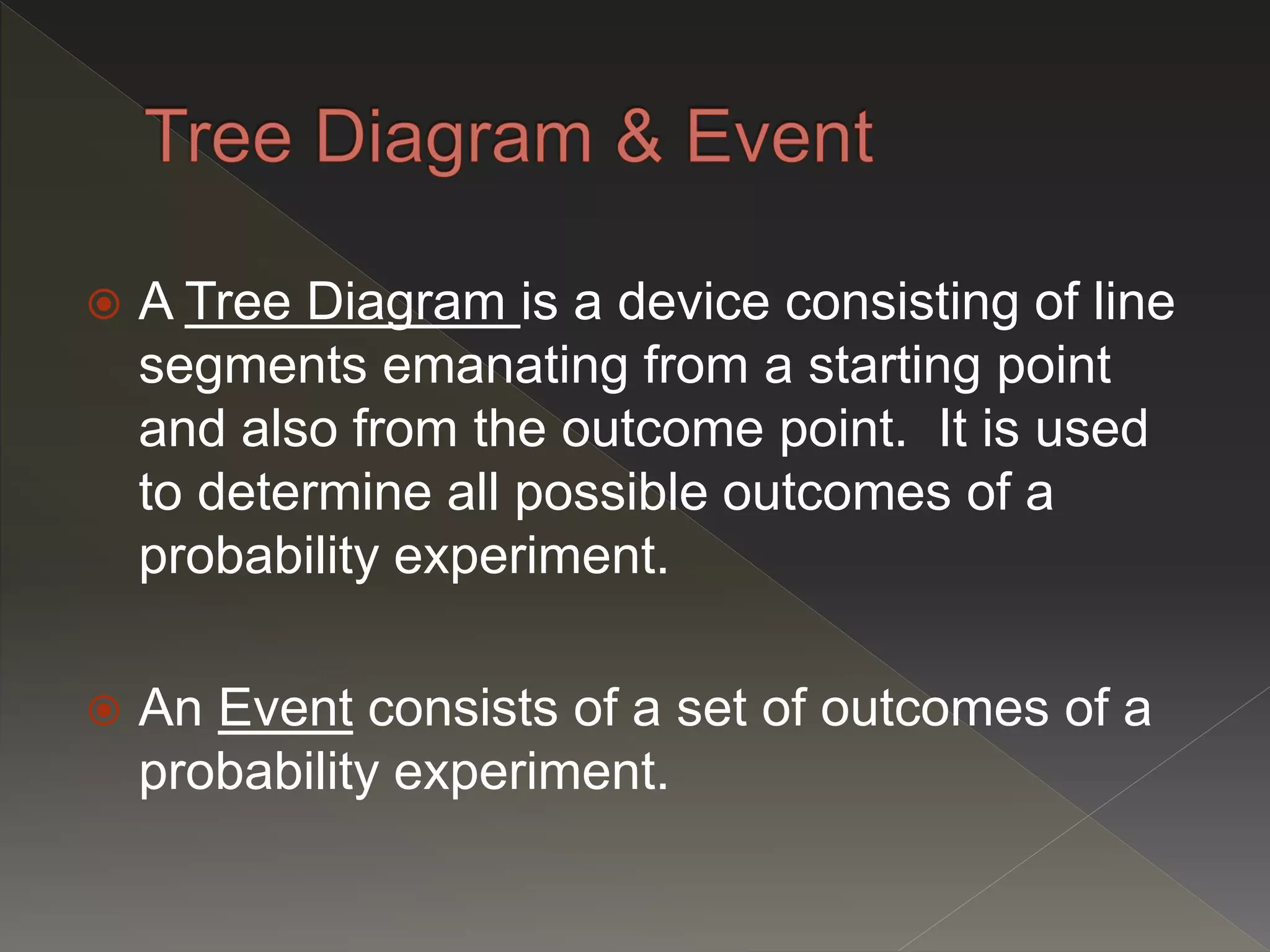  A Tree Diagram is a device consisting of line
segments emanating from a starting point
and also from the outcome point. It is used
to determine all possible outcomes of a
probability experiment.
 An Event consists of a set of outcomes of a
probability experiment.
 