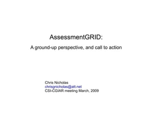 AssessmentGRID:
A ground-up perspective, and call to action




      Chris Nicholas
      chrisgnicholas@att.net
      CSI-CGIAR meeting March, 2009
 