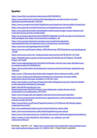 Quellen:
https://www.flickr.com/photos/oekoinstitut/49378430672
https://www.zdf.de/nachrichten/politik/digitalagenda-umweltministerin-schulze-
digitalisierung-klimawandel-100.html
https://www.vorwaerts.de/artikel/digitalisierung-klimaschutz-internet-gefahr-klimaschutz
https://www.jetzt.de/umwelt/klimaschutz-und-digitalisierung-ein-konflikt
https://www.jetzt.de/umwelt/nachhaltigkeit-welche-auswirkungen-unsere-internet-und-
computernutzung-auf-die-umwelt-haben
https://ec.europa.eu/germany/news/20200219digitale-zukunft-europas-eu-kommission-
stellt-strategien-fuer-daten-und-kuenstliche-intelligenz_de
https://www.euractiv.de/section/energie-und-umwelt/news/deutsche-
ratspraesidentschaft-will-digitalisierung-im-klimaschutz-voranbringen/
https://www.bmu.de/digitalagenda/#c43569
https://www.bmu.de/fileadmin/Daten_BMU/Download_PDF/Digitalisierung/digitalagenda
_bf.pdf
https://www.cisco.com/c/de_ch/about/press/news-archive-2018/20181127.html
https://theshiftproject.org/wp-content/uploads/2019/03/Lean-ICT-Report_The-Shift-
Project_2019.pdf
https://www.tagesspiegel.de/wirtschaft/stromfresser-internet-was-unser-digitalkonsum-
an-energie-kostet/25182828.html
https://www.swrfernsehen.de/landesschau-rp/gutzuwissen/stromfresser-digitalisierung-
100.html
https://www.123energie.de/privatkunden/magazin/stromverbrauch-netflix_a166
https://www.nordbuzz.de/lifestyle/multimedia/co2-emissionen-minuten-netflix-
entsprechen-sechs-kilometer-autofahrt-13181351.html
https://www.bitkom.org/Presse/Presseinformation/Digitalisierung-kann-fast-die-Haelfte-
zu-den-deutschen-Klimazielen-beitragen
https://taz.de/Stromverbrauch-von-
Streamingdiensten/!5645979/https://www.datacenter-insider.de/was-ist-ein-
rechenzentrum-ein-datacenter-a-573707/
https://www.energie.web.de/ratgeber/verbrauch/stromverbrauch-backofen/
https://www.businessinsider.de/tech/kaum-gekauft-schon-uralt-smartphones-kunden-
und-die-umwelt-2016-8/
https://www.bitkom.org/Presse/Presseinformation/124-Millionen-Alt-Handys-liegen-
ungenutzt-herum.html
http://www.globalcarbonatlas.org/en/content/welcome-carbon-atlas
https://www.economiesuisse.ch/de/artikel/digitalisierung-als-chance
https://www.informationszentrum-mobilfunk.de/umwelt/mobilfunkendgeraete/herstellung
https://media.ccc.de/v/bub2018-102-einfluss_von_software_auf_den
ressourcenverbrauch
Deckblatt inspiriert von: https://www.vectorstock.com/royalty-free-vector/podcast-neon-
sign-night-podcast-design-vector-21133944 aber in Eigenkreation gestaltet.
 