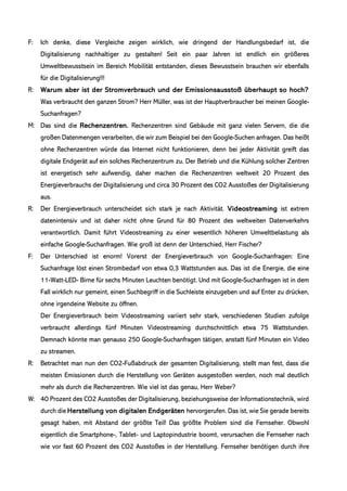 F: Ich denke, diese Vergleiche zeigen wirklich, wie dringend der Handlungsbedarf ist, die
Digitalisierung nachhaltiger zu gestalten! Seit ein paar Jahren ist endlich ein größeres
Umweltbewusstsein im Bereich Mobilität entstanden, dieses Bewusstsein brauchen wir ebenfalls
für die Digitalisierung!!!
R: Warum aber ist der Stromverbrauch und der Emissionsausstoß überhaupt so hoch?
Was verbraucht den ganzen Strom? Herr Müller, was ist der Hauptverbraucher bei meinen Google-
Suchanfragen?
M: Das sind die Rechenzentren. Rechenzentren sind Gebäude mit ganz vielen Servern, die die
großen Datenmengen verarbeiten, die wir zum Beispiel bei den Google-Suchen anfragen. Das heißt
ohne Rechenzentren würde das Internet nicht funktionieren, denn bei jeder Aktivität greift das
digitale Endgerät auf ein solches Rechenzentrum zu. Der Betrieb und die Kühlung solcher Zentren
ist energetisch sehr aufwendig, daher machen die Rechenzentren weltweit 20 Prozent des
Energieverbrauchs der Digitalisierung und circa 30 Prozent des CO2 Ausstoßes der Digitalisierung
aus.
R: Der Energieverbrauch unterscheidet sich stark je nach Aktivität. Videostreaming ist extrem
datenintensiv und ist daher nicht ohne Grund für 80 Prozent des weltweiten Datenverkehrs
verantwortlich. Damit führt Videostreaming zu einer wesentlich höheren Umweltbelastung als
einfache Google-Suchanfragen. Wie groß ist denn der Unterschied, Herr Fischer?
F: Der Unterschied ist enorm! Vorerst der Energieverbrauch von Google-Suchanfragen: Eine
Suchanfrage löst einen Strombedarf von etwa 0,3 Wattstunden aus. Das ist die Energie, die eine
11-Watt-LED- Birne für sechs Minuten Leuchten benötigt. Und mit Google-Suchanfragen ist in dem
Fall wirklich nur gemeint, einen Suchbegriff in die Suchleiste einzugeben und auf Enter zu drücken,
ohne irgendeine Website zu öffnen.
Der Energieverbrauch beim Videostreaming variiert sehr stark, verschiedenen Studien zufolge
verbraucht allerdings fünf Minuten Videostreaming durchschnittlich etwa 75 Wattstunden.
Demnach könnte man genauso 250 Google-Suchanfragen tätigen, anstatt fünf Minuten ein Video
zu streamen.
R: Betrachtet man nun den CO2-Fußabdruck der gesamten Digitalisierung, stellt man fest, dass die
meisten Emissionen durch die Herstellung von Geräten ausgestoßen werden, noch mal deutlich
mehr als durch die Rechenzentren. Wie viel ist das genau, Herr Weber?
W: 40 Prozent des CO2 Ausstoßes der Digitalisierung, beziehungsweise der Informationstechnik, wird
durch die Herstellung von digitalen Endgeräten hervorgerufen. Das ist, wie Sie gerade bereits
gesagt haben, mit Abstand der größte Teil! Das größte Problem sind die Fernseher. Obwohl
eigentlich die Smartphone-, Tablet- und Laptopindustrie boomt, verursachen die Fernseher nach
wie vor fast 60 Prozent des CO2 Ausstoßes in der Herstellung. Fernseher benötigen durch ihre
 