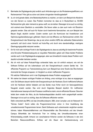 F: Beinhaltet die Digitalagende jetzt endlich auch Anforderungen an die Mindestenergieeffizienz von
Rechenzentren? Hier gibt es schon seit Jahren dringenden Handlungsbedarf!
W: Ja, wir sind gerade dabei, eine Bestandsaufnahme zu machen, um dann zum Beispiel die Abwärme
von den Servern zu nutzen. Das Problem momentan ist, dass es in Deutschland ca. 50.000
Rechenzentren gibt, aber niemand so genau weiß, wo sie stehen. Deswegen ist es auch so wichtig,
sich erstmal einen Überblick zu verschaffen. Die Server sollen zu dem auch mehr mit Ökostrom
gespeist werden. Dies soll auch für Nutzer durch bestimmte Kennzeichen, wie zum Beispiel den
Blauen Engel, deutlich werden. Zudem werden auch die Kommunen bei Investitionen und
Optimierungsdienstleistungen gefördert. Damit wird die Effizienz von Rechenzentren erhöht. Der
Energieverbrauch des Streamings, das ja wie schon erwähnt 80% des weltweiten Datenverkehrs
ausmacht, soll durch einen Verzicht auf Auto-Play und durch eine standartmäßige, niedrigere
Übertragungsqualität reduziert werden.
F: Ein für mich sehr wichtiger Punkt in der Digitalagenda ist, dass es zukünftig für bestimmte Produkte
eine EU-weite Mindesteinsatzquote an recycelten Materialien geben soll. Diese beiden Probleme
werden auch in der Digitalagenda angegangen, aber aus Umweltsicht müsste dieses Problem noch
deutlich schneller behoben werden.
R: Als ich mich auf diese Podcast-Folge vorbereitet habe, war ich wirklich erstaunt, wie viel die
Software Einfluss auf die Lebensdauer und den Energieverbrauch unserer Geräte hat. Ein
effizientes Programm zur Textverarbeitung kann zum Beispiel laut einer Studie des Öko-Instituts
dreiviertel der Energie einsparen, im Vergleich zu einem ineffizienten Programm.
Mit welchen Maßnahmen wird in der Digitalagenda dieses Problem angegangen?
W: Wir stehen bei diesem wichtigen Problem am Anfang, umso wichtiger ist es, dass es angegangen
wird. Die Software steuert nämlich den Energieverbrauch der Hardware. Durch ineffiziente Software
wird die Hardware stärker belastet und das Geräte muss früher durch ein leistungsstärkeres
Neugerät ersetzt werden. Das wird durch folgendes Beispiel deutlich: Ein ineffizienter
Internetbrowser beansprucht den Prozessor zwölfmal so stark, wie ein effizienter Browser. Darunter
leidet dann wieder der Akku, da die Hardwarekapazitäten deutlich mehr ausgeschöpft werden.
Deswegen ist es auch so wichtig, dass die Softwares effizienter werden.
Dafür entwickelt das BMU und das Umweltbundesamt, UBA, einen Lernplan und ein Netzwerk für
"Grünes Coden". Somit sollen die Programmierer/innen schon in ihrer Ausbildung das
umweltschonende Programmieren lernen. Damit Softwares auch untereinander verglichen werden
können, haben Wissenschaftlerinnen und Wissenschaftler des Öko-Instituts und des Umwelt-
Campus Birkenfelds der Hochschule Trier im Auftrag des Umweltbundesamtes einen
Kriterienkatalog erstellt. Anhand von verschiedenen Kriterien werden die Softwares in den drei
Bereichen Ressourceneffizienz, Einfluss auf die Dauer der Hardwarenutzung und
 