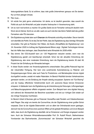 leistungsstärkere Gerät. Es ist schlimm, dass viele große Unternehmen genauso wie Sie denken:
Nur an Ihren jetzigen Umsatz.
M: Man muss…
R: Ich würde hier jetzt gerne unterbrechen. Ich denke, es ist deutlich geworden, dass sowohl die
Politik als auch die Wirtschaft und jeder einzelne Verbraucher in Verantwortung steht.
W: Um es noch mal konkret zu machen: Ein großes Gerät wie ein Fernseher verbraucht deutlich mehr
Strom als ein kleines. Somit an uns alle: Lasst uns auch mal eher das kleine Tablett statt des großen
Fernsehers oder PCs benutzen.
R: Die Digitalisierung bietet aber auch Chancen die Klimaziele zukünftig einzuhalten. Darum bemüht
sich ebenfalls die Politik. Es ist das Ziel der Politik, dass die Digitalisierung dazu beiträgt, Klimaziele
einzuhalten. Hier gibt es Potential. Herr Weber, die Studie „Klimaeffekte der Digitalisierung“ vom
24. November 2020 im Auftrag des Digitalverbands Bitkom zeigt: Digitale Technologien können
fast die Hälfte dazu beitragen, dass Deutschland seine Klimaziele bis 2030 erfüllt.
W: Das stimmt. Der CO2-Ausstoß kann um 120 Megatonnen reduziert werden, wenn man die
Digitalisierung gezielt und beschleunigt entwickelt. Schon bei der aktuellen Entwicklung der
Digitalisierung, also einer moderaten Entwicklung, kann die Digitalisierung bereits 30 statt 46
Prozent bei der Einhaltung der Klimaziele beitragen.
F: In dieser Studie werden vier Anwendungsbereiche unterschieden: Das größte Potenzial liegt bei
der industriellen Fertigung. Hier kann eine zunehmende Automatisierung zu Material- und
Energieeinsparungen führen, aber auch Tests für Produktions- und Betriebszyklen können digital
durchgeführt werden, anstatt mit realen Materialien. Im Bereich Mobilität könnten Verkehrsströme
gemessen werden, um die Schaltung der Ampeln ständig anzupassen. Systeme wie "Car-Sharing"
und der Ausbau öffentlicher Verkehrsmittel durch z.B. autonome Busse können Emissionen
einsparen. In Gebäuden kann die Digitalisierung als Unterstützung bei Heizungen, Lüftungsanlagen
und Beleuchtungssystemen effektiv eingesetzt werden. Zum Beispiel kann eine digitale Heizung
sich während der Abwesenheit der Bewohner ausschalten und erst zur richtigen Zeit wieder auf
die richtige Temperatur hochheizen.
Im Bereich Arbeit & Business gibt es Potenzial: Homeoffice statt Pendeln und Videokonferenzen
statt Fliegen. Das zeigt uns bereits die Corona-Krise, die der Digitalisierung einen großen Schub
verpasste. Zwar ist der digitale Datenverkehr und vor allem der Onlinehandel enorm gestiegen,
dennoch hat die Corona-Krise einen positiven Effekt auf die globale Klimabilanz und ist ein Beispiel
dafür, dass durch die Digitalisierung ebenfalls viel an Emissionen und Energie eingespart werden
kann. Auch der Schweizer Wirtschaftswissenschaftler Prof. Dr. Rudolf Minsch, Stellvertretener
Vorsitzender des Dachverbandes „Economiesuisse“ der Schweizer Wirtschaft gewichtet die
 