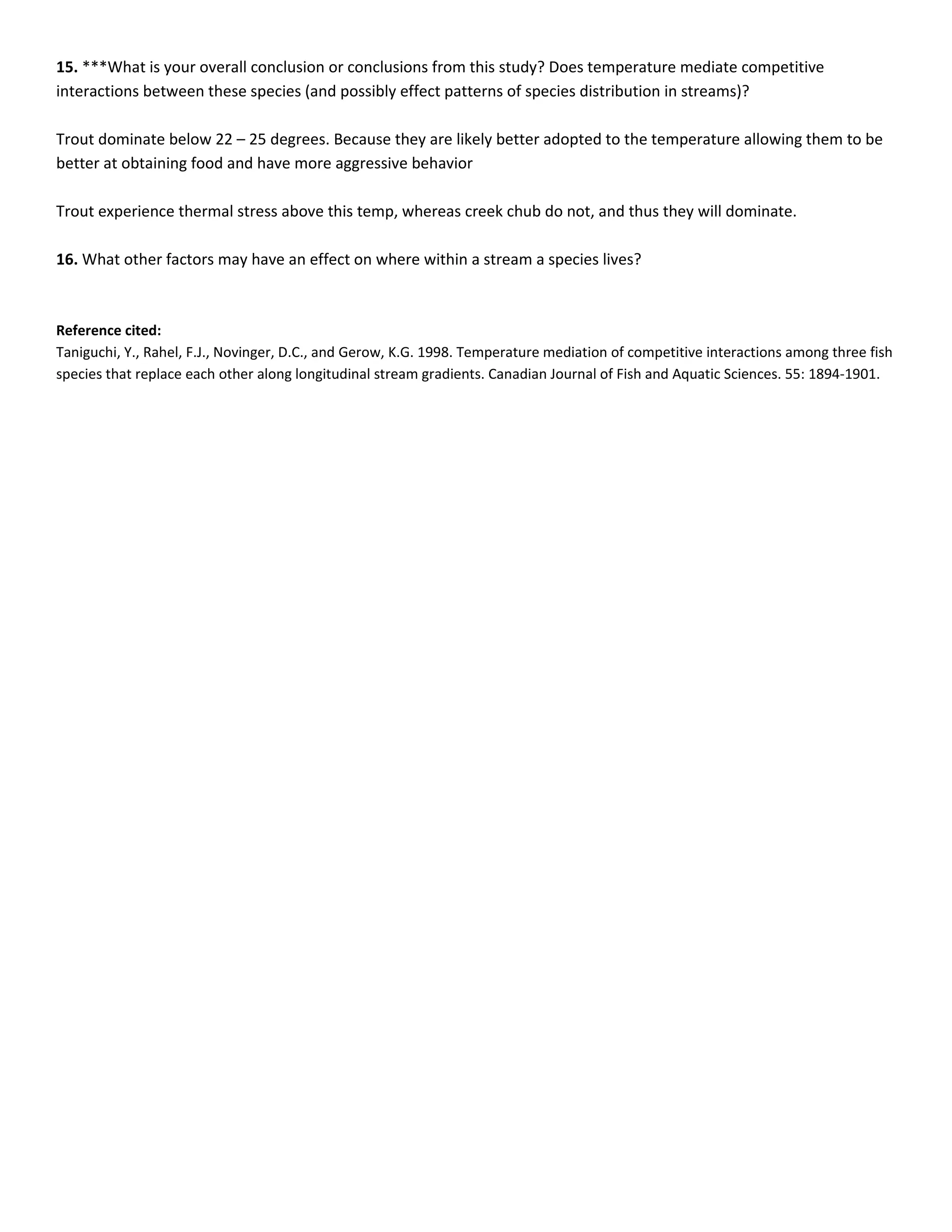 15. ***What is your overall conclusion or conclusions from this study? Does temperature mediate competitive
interactions between these species (and possibly effect patterns of species distribution in streams)?

Trout dominate below 22 – 25 degrees. Because they are likely better adopted to the temperature allowing them to be
better at obtaining food and have more aggressive behavior

Trout experience thermal stress above this temp, whereas creek chub do not, and thus they will dominate.

16. What other factors may have an effect on where within a stream a species lives?



Reference cited:
Taniguchi, Y., Rahel, F.J., Novinger, D.C., and Gerow, K.G. 1998. Temperature mediation of competitive interactions among three fish
species that replace each other along longitudinal stream gradients. Canadian Journal of Fish and Aquatic Sciences. 55: 1894-1901.
 