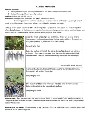 4.1 Biotic Interactions
Learning Outcomes
    1. Identify different ways in which organisms interact and the outcomes of those interactions.
    2. Distinguish among different types of predators.
Readings: Chapter 14: 366-367, 370-378
Reminders: Reading quiz for Module 4 is due TODAY (before start of class)
            The learning centre has additional activities you have never seen to reinforce the key concepts for each
week. At least 5 visits/over the semester will earn you 0.5% added onto your final grade.

Although abiotic factors are important for determining where a species lives, biotic factors also have an important
effect. Biotic factors are all the influences an organism faces from other living organisms such as what food it eats, what
species preys on it, as well as what species competes with it within the same habitat.

                                Under the forest canopy light can be limiting. These two species of ferns
                                have spread their fronds to maximize the interception of light. Because they
                                are growing closely together their fronds will overlap.

                                Competing for light


                                Below the surface of the soil, the root systems of plants seek out nutrients
                                and water. Plant root forms range from fibrous and shallow to individual
                                deep tap roots. The root systems from many individuals will intermingle.




                                                                                    Competing for H20 & nutrients

                                Hyenas and vultures both search the savannas for carrion (dead animals).
                                Both species will feed on the carrion.

                                Competing for food



                                Blue mussels and barnacles inhabit the intertidal zone of marine shores.
                                Both need to attach to the crowded rock surface.

                                Competing for space



Competition: Two species require the same resource that is in limited supply (Inter specific competition).
They may actively interfere with each other or one may exploit the resource before the other competitor can
access the resource.

Competitive exclusion: The elimination of one competitor from the habitat by the successful acquisition of
resources by the other competitor.
 