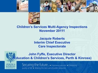 Children’s Services Multi-Agency Inspections
                November 20111

                 Jacquie Roberts
             Interim Chief Executive
                Care Inspectorate

          John Fyffe, Executive Director
(Education & Children's Services, Perth & Kinross)
 
